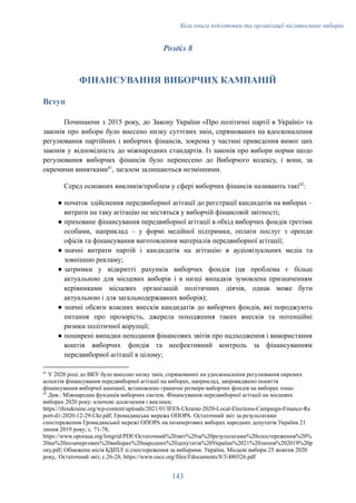 Біла книга підготовки та організації післявоєнних виборів
Розділ 8
ФІНАНСУВАННЯ ВИБОРЧИХ КАМПАНІЙ
Вступ
Починаючи з 2015 року, до Закону України «Про політичні партії в Україні» та
законів про вибори було внесено низку суттєвих змін, спрямованих на вдосконалення
регулювання партійних і виборчих фінансів, зокрема у частині приведення вимог цих
законів у відповідність до міжнародних стандартів. Із законів про вибори норми щодо
регулювання виборчих фінансів було перенесено до Виборчого кодексу, і вони, за
окремими винятками41
, загалом залишаються незмінними.
Серед основних викликів/проблем у сфері виборчих фінансів називають такі42
:
●​початок здійснення передвиборної агітації до реєстрації кандидатів на виборах –
витрати на таку агітацію не містяться у виборчій фінансовій звітності;
●​приховане фінансування передвиборної агітації в обхід виборчих фондів третіми
особами, наприклад – у формі медійної підтримки, оплати послуг з оренди
офісів та фінансування виготовлення матеріалів передвиборної агітації;
●​значні витрати партій і кандидатів на агітацію в аудіовізуальних медіа та
зовнішню рекламу;
●​затримки у відкритті рахунків виборчих фондів (ця проблема є більш
актуальною для місцевих виборів і в низці випадків зумовлена призначенням
керівниками місцевих організацій політичних діячів, однак може бути
актуальною і для загальнодержавних виборів);
●​значні обсяги власних внесків кандидатів до виборчих фондів, які породжують
питання про прозорість, джерела походження таких внесків та потенційні
ризики політичної корупції;
●​поширені випадки неподання фінансових звітів про надходження і використання
коштів виборчих фондів та неефективний контроль за фінансуванням
передвиборної агітації в цілому;
42
Див.: Міжнародна фундація виборчих систем. Фінансування передвиборної агітації на місцевих
виборах 2020 року: ключові досягнення і виклики;
https://ifesukraine.org/wp-content/uploads/2021/01/IFES-Ukraine-2020-Local-Elections-Campaign-Finance-Re
port-d1-2020-12-29-Ukr.pdf; Громадянська мережа ОПОРА. Остаточний звіт за результатами
спостереження Громадянської мережі ОПОРА на позачергових виборах народних депутатів України 21
липня 2019 року; с. 71-78;
https://www.oporaua.org/longrid/PDF/Остаточний%20звіт%20за%20результатами%20спостереження%20%
20на%20позачергових%20виборах%20народних%20депутатів%20України%2021%20липня%202019%20р
оку.pdf; Обмежена місія БДІПЛ зі спостереження за виборами. Україна. Місцеві вибори 25 жовтня 2020
року,. Остаточний звіт, с.26-28; https://www.osce.org/files/f/documents/8/3/480326.pdf
41
У 2020 році до ВКУ було внесено низку змін, спрямованих на удосконалення регулювання окремих
аспектів фінансування передвиборної агітації на виборах, наприклад, запроваджено поняття
фінансування виборчої кампанії, встановлено граничні розміри виборчих фондів на виборах тощо.
143
 