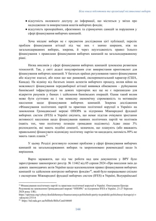 Біла книга підготовки та організації післявоєнних виборів
●​відсутність належного доступу до інформації, що міститься у звітах про
надходження та використання коштів виборчих фондів;
●​відсутність пропорційних, ефективних та стримуючих санкцій за порушення у
сфері фінансування виборчих кампаній.
Хоча місцеві вибори не є предметом дослідження цієї публікації, перелік
проблем фінансування агітації під час них є значно ширшим, ніж на
загальнодержавних виборах, зокрема, й через неузгодженість правил їхнього
фінансування з правилами фінансування виборчих кампаній на загальнодержавному
рівні.
Низка викликів у сфері фінансування виборчих кампаній зумовлена розвитком
технологій. Так, у світі дедалі популярнішим стає використання криптовалют для
фінансування виборчих кампаній. У багатьох країнах регулювання такого фінансування
або відсутнє взагалі, або поки що має рамковий, експериментальний характер (США,
Канада). На відміну від багатьох інших аспектів виборчого процесу, вплив війни на
можливості фінансування передвиборної агітації виявився обмеженим – руйнування
банківської інфраструктури на деяких територіях все ще не є перешкодою для
відкриття рахунків у банках і здійснення банківських операцій. Однак такий вплив
може бути суттєвим на і так невисоку економічну спроможність та мотивацію
населення щодо фінансування виборчих кампаній. Зокрема дослідження
«Фінансування політичних партій та практики політичної корупції в Україні» на
замовлення Громадянської мережі ОПОРА за підтримки Міжнародної фундації
виборчих систем (IFES) в Україні свідчить, що немає підстав очікувати зростання
активності населення щодо фінансування наявних політичних партій чи політиків
(навіть тих, чию політичну позицію громадяни поділяють). Адже лише 3%
респондентів, які мають подібні симпатії, зазначили, що планують (або вважають
правильним) фінансувати відповідну політичну партію чи кандидата; натомість 89% не
мають таких планів.43
У цьому Розділі розглянуто основні проблеми у сфері фінансування виборчих
кампаній на загальнодержавних виборах та запропоновано рекомендації щодо їх
вирішення.
Варто зауважити, що під час роботи над цим документом у ВРУ було
зареєстровано законопроєкт реєстр. № 11462 від 05 серпня 2024 «Про внесення змін до
деяких законодавчих актів України щодо вдосконалення правил фінансування виборчих
кампаній та здійснення контролю виборчих фондів»44
, який було напрацьовано спільно
з експертами Міжнародної фундації виборчих систем (IFES) в Україні, Всеукраїнської
44
https://itd.rada.gov.ua/billInfo/Bills/Card/44660
43
Фінансування політичних партій та практики політичної корупції в Україні. Опитування Центру
Разумкова на замовлення Громадянської мережі “ОПОРА” за підтримки IFES в Україні. 21-27 березня
2024 року. URL:
https://oporaua.org/vybory/doslidzhennya-finansuvannya-politichnih-partiy-ta-praktiki-politichnoyi-korupciyi-v
-ukrayini-25314
144
 
