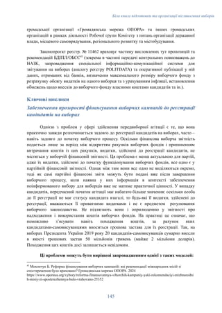 Біла книга підготовки та організації післявоєнних виборів
громадської організації «Громадянська мережа ОПОРА» та інших громадських
організацій в рамках діяльності Робочої групи Комітету з питань організації державної
влади, місцевого самоврядування, регіонального розвитку та містобудування.
Законопроєкт реєстр. № 11462 враховує частину висловлених тут пропозицій та
рекомендацій БДІПЛ/ОБСЄ45
(зокрема в частині передачі контрольних повноважень до
НАЗК, запровадження спеціальної інформаційно-комунікаційної системи для
звітування на виборах (аналогу реєстру POLITDATA) та оперативної публікації у ній
даних, отриманих від банків, визначення максимального розміру виборчого фонду з
розрахунку обсягу видатків на одного виборця та з урахуванням інфляції, встановлення
обмежень щодо внесків до виборчого фонду власними коштами кандидатів та ін.).
Ключові виклики
Забезпечення прозорості фінансування виборчих кампаній до реєстрації
кандидатів на виборах
Однією з проблем у сфері здійснення передвиборної агітації є те, що вона
практично завжди розпочинається задовго до реєстрації кандидатів на виборах, часто –
навіть задовго до початку виборчого процесу. Оскільки фінансова виборча звітність
подається лише за період між відкриттям рахунків виборчих фондів і припиненням
витрачання коштів із цих рахунків, видатки, здійснені до реєстрації кандидатів, не
містяться у виборчій фінансовій звітності. Ця проблема є менш актуальною для партій,
адже їх видатки, здійснені до початку функціонування виборчих фондів, все одно є у
партійній фінансовій звітності. Однак між тим вони все одно не виділяються окремо,
тоді як самі партійні фінансові звіти можуть бути подані вже після завершення
виборчого процесу, коли наявна у них інформація в контексті забезпечення
поінформованого вибору для виборців вже не матиме практичної цінності. У випадку
кандидатів, передчасний початок агітації має набагато більше значення: оскільки особа
до її реєстрації не має статусу кандидата взагалі, то будь-які її видатки, здійснені до
реєстрації, вважаються її приватними видатками і не є предметом регулювання
виборчого законодавства. Не підлягають вони і оприлюденню у звітності про
надходження і використання коштів виборчих фондів. На практиці це означає, що
неможливо з’ясувати навіть походження коштів, за рахунок яких
кандидатами-самовисуванцями вноситься грошова застава для їх реєстрації. Так, на
виборах Президента України 2019 року 20 кандидатів-самовисуванців сумарно внесли
в якості грошових застав 50 мільйонів гривень (майже 2 мільйони доларів).
Походження цих коштів досі залишається невідомим.
Ці проблеми можуть бути вирішені запровадженням однієї з таких моделей:
45
Мохончук Б. Реформа фінансування виборчих кампаній: які рекомендації міжнародних місій зі
спостереження було враховано? Громадянська мережа ОПОРА. 2024
https://www.oporaua.org/vybory/reforma-finansuvannya-viborchih-kampaniy-yaki-rekomendaciyi-mizhnarodni
h-misiy-zi-sposterezhennya-bulo-vrahovano-25352
145
 