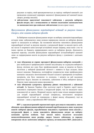 Біла книга підготовки та організації післявоєнних виборів
рахунках за період, який враховуватиметься до періоду «виборчої кампанії» для
проведення спеціальної перевірки законності фінансування цієї кампанії (щодо
джерел, розміру внесків);
●​ забезпечення практичної можливості здійснення з рахунків виборчих
фондів витрат, які є неможливими за чинним податковим законодавством
та законодавством про соціальне забезпечення (оплата праці тощо).
Врегулювання фінансування передвиборної агітації за рахунок інших
джерел, ніж кошти виборчих фондів
За Виборчим кодексом фінансування витрат на виборчу кампанію/передвиборну
агітацію може здійснюватися лише шляхом перерахунку внесків до виборчих фондів
партій та кандидатів на виборах. Це положення виключає можливість фінансування
передвиборної агітації за рахунок внесків у натуральній формі та внесків третіх осіб,
які могли б покривати певні категорії агітаційних витрат напряму, якщо вони з тих чи
інших причин не бажають перераховувати кошти до виборчих фондів. Доцільність
звуження переліку способів фінансування передвиборної агітації/виборчої кампанії
лише до перерахування коштів на рахунок виборчого фонду є сумнівною з декількох
причин:
●​ таке обмеження не сприяє прозорості фінансування виборчих кампаній: у
разі необхідності профінансувати певний захід/витрату не за рахунок виборчого
фонду, він/вона все одно буде профінансований, однак ці видатки не будуть
міститися у виборчій фінансовій звітності і виявити їх буде складно, якщо
взагалі можливо. Наприклад, поліграфічне підприємство може профінансувати
кампанію кандидата виготовленням більшої кількості примірників агітаційних
матеріалів, ніж було замовлено та оплачено, і витрати на цей надлишок
фактично будуть внеском на кампанію, здійсненим в обхід виборчого фонду.
Перелік таких прикладів можна продовжити;
●​ таке обмеження суперечить принципу рівних можливостей у здійсненні
агітації. За Законом України «Про політичні партії в Україні» партії мають
можливість отримувати внески у натуральній формі, тоді як кандидати таких
можливостей не мають. Непрямий внесок партія може вільно використовувати
для потреб передвиборної агітації (наприклад, виготовляти матеріали
передвиборної агітації на отриманому у формі внеску обладнанні), тоді як
кандидат – лише у передбачених ВКУ випадках.
ВРУ у середньостроковій перспективі варто розглянути можливість зняття
обмежень щодо фінансування виборчої кампанії партії/кандидата лише за рахунок
коштів виборчих фондів, передбачивши можливість отримання ними внесків у
натуральній формі, а також можливість фінансування витрат на виборчу
кампанію третіми особами. Такі внески мають підлягати загальним
вимогам/обмеженням щодо розміру, джерел їхнього здійснення та порядку
повернення після закінчення виборчого процесу, встановленим ВКУ. Доцільність
148
 