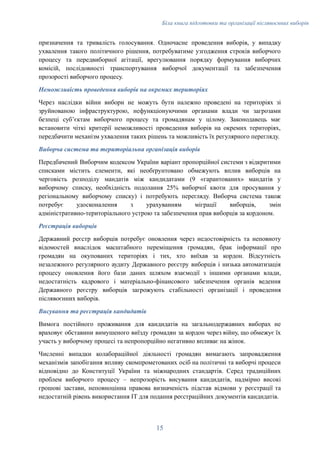 Біла книга підготовки та організації післявоєнних виборів
призначення та тривалість голосування. Одночасне проведення виборів, у випадку
ухвалення такого політичного рішення, потребуватиме узгодження строків виборчого
процесу та передвиборної агітації, врегулювання порядку формування виборчих
комісій, послідовності транспортування виборчої документації та забезпечення
прозорості виборчого процесу.
Неможливість проведення виборів на окремих територіях
Через наслідки війни вибори не можуть бути належно проведені на територіях зі
зруйнованою інфраструктурою, нефункціонуючими органами влади чи загрозами
безпеці субʼєктам виборчого процесу та громадянам у цілому. Законодавець має
встановити чіткі критерії неможливості проведення виборів на окремих територіях,
передбачити механізм ухвалення таких рішень та можливість їх регулярного перегляду.
Виборча система та територіальна організація виборів
Передбачений Виборчим кодексом України варіант пропорційної системи з відкритими
списками містить елементи, які необґрунтовано обмежують вплив виборців на
черговість розподілу мандатів між кандидатами (9 «гарантованих» мандатів у
виборчому списку, необхідність подолання 25% виборчої квоти для просування у
регіональному виборчому списку) і потребують перегляду. Виборча система також
потребує удосконалення з урахуванням міграції виборців, змін
адміністративно-територіального устрою та забезпечення прав виборців за кордоном.
Реєстрація виборців
Державний реєстр виборців потребує оновлення через недостовірність та неповноту
відомостей внаслідок масштабного переміщення громадян, брак інформації про
громадян на окупованих територіях і тих, хто виїхав за кордон. Відсутність
незалежного регулярного аудиту Державного реєстру виборців і низька автоматизація
процесу оновлення його бази даних шляхом взаємодії з іншими органами влади,
недостатність кадрового і матеріально-фінансового забезпечення органів ведення
Державного реєстру виборців загрожують стабільності організації і проведення
післявоєнних виборів.
Висування та реєстрація кандидатів
Вимога постійного проживання для кандидатів на загальнодержавних виборах не
враховує обставини вимушеного виїзду громадян за кордон через війну, що обмежує їх
участь у виборчому процесі та непропорційно негативно впливає на жінок.
Численні випадки колабораційної діяльності громадян вимагають запровадження
механізмів запобігання впливу скомпрометованих осіб на політичні та виборчі процеси
відповідно до Конституції України та міжнародних стандартів. Серед традиційних
проблем виборчого процесу – непрозорість висування кандидатів, надмірно високі
грошові застави, неповноцінна правова визначеність підстав відмови у реєстрації та
недостатній рівень використання ІТ для подання реєстраційних документів кандидатів.
15
 