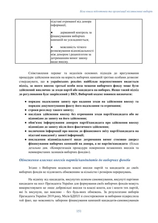 Біла книга підготовки та організації післявоєнних виборів
підставі отриманої від донора
інформації;
●​ державний контроль за
фінансуванням виборчих
кампаній не ускладнюється;
●​ можливість чіткого
розмежування відповідальності
між донором і реципієнтом за
дотриманням вимог закону
щодо внеску.
Співставлення переваг та недоліків основних підходів до врегулювання
процедури здійснення внесків на користь виборчих кампаній третіми особами дозволяє
стверджувати, що в українських реаліях найбільш перспективним видається
підхід, за якого внесок третьої особи поза межами виборчого фонду може бути
здійснений виключно за згоди партії або кандидата на виборах. Якщо такий підхід
до регулювання буде закріплений у ВКУ, Виборчий кодекс повинен визначати:
●​ порядок надсилання запиту про надання згоди на здійснення внеску та
порядок документування факту його надсилання та отримання;
●​ строки розгляду такого запиту;
●​ наслідки здійснення внеску без отримання згоди партії/кандидата або не
відповідно до запиту на його здійснення;
●​ обов'язок інформування донором партії/кандидата про здійснення внеску
відповідно до запиту після його фактичного здійснення;
●​ включення інформації про внесок до фінансового звіту партії/кандидата на
підставі наведеної у запиті інформації;
●​ покладення відповідальності щодо дотримання вимог стосовно джерел
фінансування виборчих кампаній на донора, а не партію/кандидата (більш
детально див. «Конкретизація процедури повернення незаконних внесків та
невикористаних залишків виборчих фондів»).
Обмеження власних внесків партій/кандидатів до виборчих фондів
Згідно з Виборчим кодексом власні внески партій та кандидатів до своїх
виборчих фондів не підлягають обмеженням за кількістю і розміром перерахувань.
На відміну від кандидатів, висунутих шляхом самовисування, висунуті партіями
кандидати на пост Президента України для формування своїх виборчих фондів можуть
використовувати не лише добровільні внески та власні кошти, але і кошти тих партій,
які їх висунули, що важливо – без будь-яких обмежень. За результатами виборів
Президента України 2019 року, Місія БДІПЛ зі спостереження за виборами підкреслила
той факт, що можливість заборони фінансування кампаній кандидатів-самовисуванців
151
 