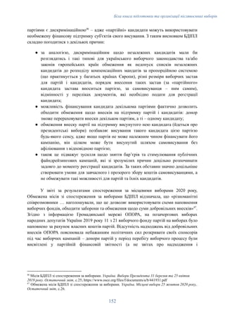 Біла книга підготовки та організації післявоєнних виборів
партіями є дискримінаційною46
– адже «партійні» кандидати можуть використовувати
необмежену фінансову підтримку суб'єктів свого висування. З таким висновком БДІПЛ
складно погодитися з декількох причин:
●​ за аналогією, дискримінаційним щодо незалежних кандидатів мали би
розглядатись і такі типові для українського виборчого законодавства та/або
законів європейських країн обмеження як недопуск списків незалежних
кандидатів до розподілу компенсаційних мандатів за пропорційною системою
(що практикується у багатьох країнах Європи), різні розміри виборчих застав
для партій і кандидатів, порядок внесення таких застав (за «партійного»
кандидата застава вноситься партією, за самовисуванця – ним самим),
відмінності у переліках документів, які необхідно подати для реєстрації
кандидата;
●​ можливість фінансування кандидата декількома партіями фактично дозволить
обходити обмеження щодо внесків на підтримку партій і кандидатів: донор
зможе перераховувати внески декільком партіям, а ті – одному кандидату;
●​ обмеження внеску партії на підтримку висунутого нею кандидата (йдеться про
президентські вибори) позбавляє висування такого кандидата цією партією
будь-якого сенсу, адже якщо партія не може належним чином фінансувати його
кампанію, він цілком може бути висунутий шляхом самовисування без
афіліювання з відповідною партією;
●​ також це підважує зусилля щодо зняття бар’єрів та стимулювання публічних
файндрейзингових кампаній, які зі зрозумілих причин доцільно розпочинати
задовго до моменту реєстрації кандидатів. За таких обставин значно доцільніше
створювати умови для завчасного і прозорого збору коштів самовисуванцями, а
не обмежувати такі можливості для партій та їхніх кандидатів.
У звіті за результатами спостереження за місцевими виборами 2020 року,
Обмежена місія зі спостереження за виборами БДІПЛ відзначала, що «різноманітні
співрозмовники … наголошували, що це дозволяє використовувати схеми наповнення
виборчих фондів, обходити заборони та обмеження щодо суми добровільних внесків»47
.
Згідно з інформацією Громадянської мережі ОПОРА, на позачергових виборах
народних депутатів України 2019 року 11 з 21 виборчого фонду партій на виборах було
наповнено за рахунок власних коштів партій. Відсутність надходжень від добровільних
внесків ОПОРА пояснювала небажанням політичних сил розкривати своїх спонсорів
під час виборчих кампаній – донори партій у період перебігу виборчого процесу були
висвітлені у партійній фінансовій звітності (а не звітах про надходження і
47
Обмежена місія БДІПЛ зі спостереження за виборами. Україна. Місцеві вибори 25 жовтня 2020 року,.
Остаточний звіт, с.26.
46
Місія БДІПЛ зі спостереження за виборами. Україна. Вибори Президента 31 березня та 25 квітня
2019 року. Остаточний звіт, с.25; https://www.osce.org/files/f/documents/a/b/441931.pdf
152
 