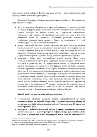 Біла книга підготовки та організації післявоєнних виборів
використання коштів виборчих фондів) вже після виборів – після закінчення звітного
кварталу, на який припав виборчий процес48
.
Відсутність будь-яких обмежень на власні внески до виборчих фондів створює
низку проблем та загроз:
●​ обхід встановлених обмежень щодо джерел формування та граничних розмірів
внесків до виборчих фондів. Фінансова діяльність громадянина до набуття ним
статусу кандидата на виборах взагалі не є предметом законодавчого
регулювання. До подання реєстраційних документів він може отримувати
необмежені кошти від, наприклад, китайських, російських компаній чи
українських олігархів, брати позики в банках та спрямовувати їх у свій
виборчий фонд під виглядом «власних внесків»;
●​ ризики політичної корупції. Цілком очевидно, що якщо кандидат отримав
багатомільйонний внесок від комерційної кампанії, який потім перерахував до
власного виборчого фонду як «власний внесок», існує високий ризик того, що
після його обрання на посаду донор вимагатиме надання йому певних «послуг»
у сфері законотворення в обмін на надану свого часу фінансову підтримку;
●​ непрозорість фінансування передвиборної агітації загалом. Якщо партія
сформувала власний виборчий фонд за рахунок «власного внеску», який по суті
складався з приватних внесків, перерахованих задовго до висування такою
партією кандидатів, то встановити, хто реально стоїть за таким «власним
внеском» практично неможливо. Якщо термін подання остаточних фінансових
звітів партій про надходження і використання коштів виборчих фондів спливає
до закінчення звітного кварталу, за який партія має подати свій фінансовий звіт,
то реальних донорів кампаній таких партій неможливо встановити до подання
ними партійних фінансових звітів, коли інформація про тих, хто фінансував
партію під час перебігу виборчого процесу втратить актуальність, а результати
виборів вже буде встановлено. У випадку кандидатів, їх реальних донорів
встановити неможливо взагалі, адже кандидати не звітують про внески,
отримані до початку функціонування рахунків виборчих фондів.
До ВКУ необхідно внести зміни, які передбачатимуть:
●​ встановлення обмежень власного внеску кандидата/партії до свого
виборчого фонду на виборах, наприклад – на рівні подвійного внеску на
підтримку партії від, відповідно, фізичної або (у випадку партії) юридичної
особи протягом року;
●​ розкриття у виборчій фінансовій звітності джерел походження «власного
внеску» кандидата – шляхом розкриття інформації про рух коштів на його
рахунках за визначений період до реєстрації кандидатом на виборах (більш
48
Громадянська мережа ОПОРА. Остаточний звіт за результатами спостереження Громадянської мережі
ОПОРА на позачергових виборах народних депутатів України 21 липня 2019 року;
https://www.oporaua.org/vybory/zvit-mistsevi-vybory_2020-23539
153
 