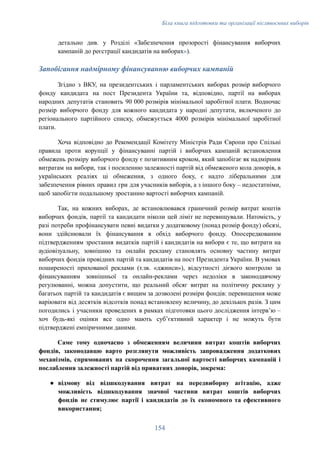 Біла книга підготовки та організації післявоєнних виборів
детально див. у Розділі «Забезпечення прозорості фінансування виборчих
кампаній до реєстрації кандидатів на виборах»).
Запобігання надмірному фінансуванню виборчих кампаній
Згідно з ВКУ, на президентських і парламентських виборах розмір виборчого
фонду кандидата на пост Президента України та, відповідно, партії на виборах
народних депутатів становить 90 000 розмірів мінімальної заробітної плати. Водночас
розмір виборчого фонду для кожного кандидата у народні депутати, включеного до
регіонального партійного списку, обмежується 4000 розмірів мінімальної заробітної
плати.
Хоча відповідно до Рекомендації Комітету Міністрів Ради Європи про Спільні
правила проти корупції у фінансуванні партій і виборчих кампаній встановлення
обмежень розміру виборчого фонду є позитивним кроком, який запобігає як надмірним
витратам на вибори, так і посиленню залежності партій від обмеженого кола донорів, в
українських реаліях ці обмеження, з одного боку, є надто ліберальними для
забезпечення рівних правил гри для учасників виборів, а з іншого боку – недостатніми,
щоб запобігти подальшому зростанню вартості виборчих кампаній.
Так, на кожних виборах, де встановлювався граничний розмір витрат коштів
виборчих фондів, партії та кандидати ніколи цей ліміт не перевищували. Натомість, у
разі потреби профінансувати певні видатки у додатковому (понад розмір фонду) обсязі,
вони здійснювали їх фінансування в обхід виборчого фонду. Опосередкованим
підтвердженням зростання видатків партій і кандидатів на вибори є те, що витрати на
аудіовізуальну, зовнішню та онлайн рекламу становлять основну частину витрат
виборчих фондів провідних партій та кандидатів на пост Президента України. В умовах
поширеності прихованої реклами (т.зв. «джинси»), відсутності дієвого контролю за
фінансуванням зовнішньої та онлайн-реклами через недоліки в законодавчому
регулюванні, можна допустити, що реальний обсяг витрат на політичну рекламу у
багатьох партій та кандидатів є вищим за дозволені розміри фондів: перевищення може
варіювати від десятків відсотків понад встановлену величину, до декількох разів. З цим
погодились і учасники проведених в рамках підготовки цього дослідження інтервʼю –
хоч будь-які оцінки все одно мають субʼєктивний характер і не можуть бути
підтверджені емпіричними даними.
Саме тому одночасно з обмеженням величини витрат коштів виборчих
фондів, законодавцю варто розглянути можливість запровадження додаткових
механізмів, спрямованих на скорочення загальної вартості виборчих кампаній і
послаблення залежності партій від приватних донорів, зокрема:
●​ відмову від відшкодування витрат на передвиборну агітацію, адже
можливість відшкодування значної частини витрат коштів виборчих
фондів не стимулює партії і кандидатів до їх економного та ефективного
використання;
154
 