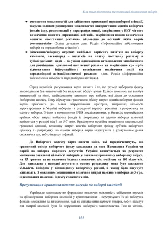 Біла книга підготовки та організації післявоєнних виборів
●​ зменшення можливостей для здійснення прихованої передвиборної агітації,
зокрема шляхом розширення можливостей використання коштів виборчих
фондів (див. рекомендації у параграфах вище), закріплення у ВКУ чіткого
визначення поняття «прихованої агітації», закріплення нового визначення
поняття «політичної реклами» відповідно до останніх актів acquis
communautaire (більш детально див. Розділ «Інформаційне забезпечення
виборів та передвиборна агітація»);
●​ обмеження/заборону окремих найбільш вартісних видатків на виборчу
кампанію, насамперед – видатків на платну політичну рекламу в
аудіовізуальних медіа – за умови одночасного встановлення запобіжників
для розміщення прихованої політичної реклами та закріплення критеріїв
відмежування інформаційного висвітлення політичних подій від
передвиборної агітації/політичної реклами (див. Розділ «Інформаційне
забезпечення виборів та передвиборна агітація»).
Серед недоліків регулювання варто назвати і те, що розмір виборчого фонду
законодавцем був визначений без належних обґрунтувань. Цілком можливо, що він був
визначений на рівні, зафіксованому законами про вибори, які діяли до ухвалення
Виборчого кодексу. Тому обрахунок граничного обсягу витрат коштів виборчих фондів
варто привʼязати до більш обґрунтованих критеріїв, наприклад кількості
зареєстрованих в Україні виборців та середньої вартості реклами із розрахунку на
одного виборця. Згідно з проведеними IFES дослідженнями, у багатьох європейських
країнах обсяг витрат виборчих фондів із розрахунку на одного виборця зазвичай
варіюється у розмірі від 1 до 5-7 євро. Враховуючи постійне знецінення національної
грошової одиниці, величину витрат коштів виборчого фонду суб'єкта виборчого
процесу із розрахунку на одного виборця варто індексувати з урахуванням рівня
споживчих цін, тобто індексу інфляції.
До Виборчого кодексу варто внести зміни, які передбачатимуть, що
граничний розмір виборчого фонду кандидата на пост Президента України чи
партії на виборах народних депутатів України визначається як результат
множення загальної кількості виборців у загальнодержавному виборчому окрузі,
на 15 гривень та на величину індексу споживчих цін, поділену на 100 відсотків.
Для кандидата у народні депутати в основу розрахунку може бути закладено
кількість виборців у відповідному виборчому регіоні, в якому було висунуто
кандидата. З можливим зменшенням величини витрат на одного виборця до 5 грн,
індексованих на основі індексу споживчих цін.
Врегулювання криптовалютних внесків на виборчі кампанії
Українське законодавство формально виключає можливість здійснення внесків
на фінансування виборчих кампаній у криптовалютах – перерахувати їх до виборчих
фондів неможливо за визначенням, тоді як оплата ними вартості товарів, робіт і послуг
для потреб кампанії була би порушенням виборчого законодавства. Тим не менше,
155
 