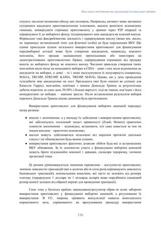 Біла книга підготовки та організації післявоєнних виборів
існують численні механізми обходу цих положень. Наприклад, активіст може закликати
підтримати кандидата криптовалютними платежами, вказати реквізити відповідних
гаманців, конвертувати отриману криптовалюту у гривню через P2P операції та
перерахувати її до виборчого фонду підтримуваного ним кандидата як власний внесок.
Формально така фандрейзингова діяльність і перерахування внеску (якщо він, звісно,
не перевищує встановлений ліміт для фізичної особи) не буде порушенням ВКУ. Ще
одним прикладом цілком легального використання криптовалют для фінансування
передвиборної агітації може бути створення кандидатом, наприклад, власного
мем-коіна, його продаж зацікавленим прихильникам або інвесторам на
децентралізованих криптовалютних біржах, перерахування отриманих від продажу
коштів до виборчого фонду як власного внеску. Численні приклади створення таких
мем-коїнів мали місце на нещодавніх виборах в США – деякі з них мали відношення до
кандидатів на виборах, а деякі – ні і лише експлуатували їх популярність (наприклад,
MAGA, TRUMP, STRUMP, KAMA, TREMP, MAVA). Цікаво, що у день проведення
теледебатів між кандидатами на пост Президента (які були оцінені як успішні для
Камалли Гарріс), мем-коїни, пов'язані з іменем Дональда Трампа за результатами
дебатів втратили за один день 30-50% і більше вартості, тоді як токени, повʼязані з його
конкуренткою на виборах – навпаки зросли. Після встановлення результатів виборів
перемоги Дональда Трампа цінова динаміка була протилежною.
Використання криптовалют для фінансування виборчих кампаній породжує
низку ризиків:
●​ внески є анонімними, а у випадку їх здійснення з використанням криптовалют,
які забезпечують посилений захист приватності (Zcash, Monero) практично
повністю анонімними – відповідно, встановити, хто саме ховається за тим чи
іншим внеском – практично неможливо;
●​ внески можуть здійснюватися незалежно від кордонів протягом декількох
секунд і не обмежуватися будь-якими сумами;
●​ використання криптовалют фактично дозволяє обійти будь-які зі встановлених
ВКУ обмеження. За їх допомогою участь у фінансуванні виборчих кампаній
можуть брати підсанкційні компанії і держави, спонсори тероризму, злочинні
організації тощо.
Ці ризики урівноважуються значними перевагами – доступністю криптовалют,
значною швидкістю транзакцій (які в десятки або й сотні разів перевищують швидкість
банківських транзакцій), мінімальними комісіями, які часто не залежать від розміру
платежу (перерахунок 1 доллара чи 1 мільярда доларів може передбачати однаковий
розмір комісії залежно від обраної мережі для проведення транзакції).
Саме тому у багатьох країнах законодавець/регулятор обрав не шлях заборони
використання криптовалют у фінансуванні виборчих кампаній, а регулювання їх
використання. В ЄС, зокрема, тривають консультації навколо комплексного
нормативного акта, спрямованого на врегулювання процедур використання
156
 