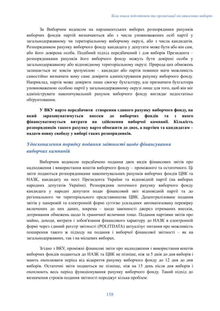 Біла книга підготовки та організації післявоєнних виборів
За Виборчим кодексом на парламентських виборах розпорядники рахунків
виборчих фондів партій визначаються або з числа уповноважених осіб партії у
загальнодержавному чи територіальному виборчому окрузі, або з числа кандидатів.
Розпорядником рахунку виборчого фонду кандидата у депутати може бути або він сам,
або його довірена особа. Подібний підхід передбачений і для виборів Президента –
розпорядниками рахунків його виборчого фонду можуть бути довірені особи у
загальнодержавному або відповідному територіальному окрузі. Природа цих обмежень
залишається не зовсім зрозумілою – кандидат або партія повинен мати можливість
самостійно визначати кому саме довірити адміністрування рахунку виборчого фонду.
Наприклад, партія може довіряти лише своєму бухгалтеру, але призначати бухгалтера
уповноваженою особою партії у загальнодержавному окрузі лише для того, щоб він міг
адмініструвати накопичувальний рахунок виборчого фонду виглядає недостатньо
обґрунтованим.
У ВКУ варто передбачити створення єдиного рахунку виборчого фонду, на
який зараховуватимуться внески до виборчих фондів та з якого
фінансуватимуться витрати на здійснення виборчої кампанії. Кількість
розпорядників такого рахунку варто обмежити до двох, а партіям та кандидатам –
надати повну свободу у виборі таких розпорядників.
Удосконалення порядку подання звітності щодо фінансування
виборчих кампаній
Виборчим кодексом передбачено подання двох видів фінансових звітів про
надходження і використання коштів виборчого фонду – проміжного та остаточного. Ці
звіти подаються розпорядниками накопичувальних рахунків виборчих фондів ЦВК та
НАЗК, кандидату на пост Президента України та відповідній партії (на виборах
народних депутатів України). Розпорядник поточного рахунку виборчого фонду
кандидата у народні депутати подає фінансовий звіт відповідній партії та до
регіонального чи територіального представництва ЦВК. Децентралізоване подання
звітів у паперовій та електронній формі суттєво ускладнює автоматизовану перевірку
включених до них даних, зокрема – щодо законності джерел отриманих внесків,
дотримання обмежень щодо їх граничної величини тощо. Подання партіями звітів про
майно, доходи, витрати і зобов'язання фінансового характеру до НАЗК в електронній
формі через єдиний реєстр звітності (POLITDATA) актуалізує питання про можливість
поширення такого ж підходу на подання і виборчої фінансової звітності – як на
загальнодержавних, так і на місцевих виборах.
Згідно з ВКУ, проміжні фінансові звіти про надходження і використання коштів
виборчих фондів подаються до НАЗК та ЦВК не пізніше, ніж за 5 днів до дня виборів і
мають охоплювати період від відкриття рахунку виборчого фонду до 12 дня до дня
виборів. Остаточні звіти подаються не пізніше, ніж на 15 день після дня виборів і
охоплюють весь період функціонування рахунку виборчого фонду. Такий підхід до
визначення строків подання звітності породжує кілька проблем:
158
 