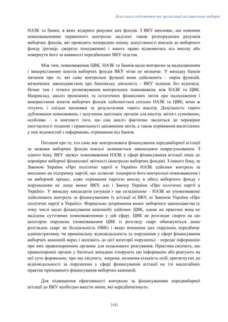 Біла книга підготовки та організації післявоєнних виборів
НАЗК та банки, в яких відкрито рахунки цих фондів. З ВКУ випливає, що певними
повноваженнями первинного контролю наділені також розпорядники рахунків
виборчих фондів, які проводять попередню оцінку допустимості внесків до виборчого
фонду (розмір, джерело походження) і мають право відмовитись від внеску або
повернути його за наявності передбачених ВКУ підстав.
Між тим, повноваження ЦВК, НАЗК та банків щодо контролю за надходженням
і використанням коштів виборчих фондів ВКУ чітко не визначає. У випадку банків
питання про те, які саме контрольні функції вони здійснюють – окрім функцій,
визначених законодавством про банківську діяльність – ВКУ залишає без відповіді.
Немає там і чіткого розмежування контрольних повноважень між НАЗК та ЦВК.
Наприклад, аналіз проміжних та остаточних фінансових звітів про надходження і
використання коштів виборчих фондів здійснюється спільно НАЗК та ЦВК; вони ж
готують і спільні висновки за результатами такого аналізу. Доцільність такого
дублювання повноважень і залучення декількох органів для аналізу звітів є сумнівною,
особливо – в контексті того, що сам аналіз фактично зводиться до перевірки
своєчасності подання і правильності заповнення звітів, а також порівняння висвітлених
у них відомостей з інформацію, отриманою від банків.
Питання про те, хто саме має контролювати фінансування передвиборної агітації
за межами виборчих фондів взагалі залишається законодавчо неврегульованим. З
одного боку, ВКУ звужує повноваження НАЗК у сфері фінансування агітації лише до
перевірки виборчої фінансової звітності (контролю виборчих фондів). З іншого боку, за
Законом України «Про політичні партії в Україні» НАЗК здійснює контроль за
внесками на підтримку партій, що дозволяє поширити його контрольні повноваження і
на виборчий процес, адже отримання партією внеску в обхід виборчого фонду є
порушенням не лише вимог ВКУ, але і Закону України «Про політичні партії в
Україні». У випадку кандидатів ситуація є ще складнішою – НАЗК не уповноважене
здійснювати контроль за фінансуванням їх агітації ні ВКУ, ні Законом України «Про
політичні партії в Україні». Формально дотримання вимог виборчого законодавства (у
тому числі щодо фінансування кампаній) здійснює ЦВК, однак на практиці вона не
наділена суттєвими повноваженнями у цій сфері. ЦВК не розглядає скарги на цю
категорію порушень (повноваження ЦВК із розгляду скарг обмежуються лише
розглядом скарг не бездіяльність ОВК) і якщо вчинення цих порушень передбачає
адміністративну чи кримінальну відповідальність (а порушення у сфері фінансування
виборчих кампаній якраз і належить до цієї категорії порушень) – передає інформацію
про них правоохоронним органам для подальшого реагування. Практика свідчить, що
правоохоронні органи у багатьох випадках ігнорують цю інформацію або реагують на
неї суто формально, про що свідчить, зокрема, незначна кількість осіб, притягнутих до
відповідальності за порушення у сфері фінансування агітації на тлі масштабних
практик прихованого фінансування виборчих кампаній.
Для підвищення ефективності контролю за фінансуванням передвиборної
агітації до ВКУ необхідно внести зміни, які передбачатимуть:
160
 