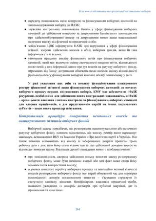 Біла книга підготовки та організації післявоєнних виборів
●​ передачу повноважень щодо контролю за фінансуванням виборчих кампаній на
загальнодержавних виборах до НАЗК;
●​ звуження контрольних повноважень банків у сфері фінансування виборчих
кампаній до здійснення контролю за дотриманням банківського законодавства
при здійсненні/отриманні внеску та дотриманням вимог щодо максимальної
величини внеску від фізичної та юридичної особи;
●​ зобов’язання ЦВК інформувати НАЗК про порушення у сфері фінансування
агітації, зокрема здійснення внесків в обхід виборчих фондів, якщо їй така
інформація стала відома;
●​ уточнення предмету аналізу фінансових звітів про фінансування виборчих
кампаній, який має включати оцінку своєчасності подання звітів, відповідності
висвітленій у них інформації даним про рух коштів на рахунку виборчого фонду,
отриманих від банку; дотримання обмежень щодо внесків; оцінку відповідності
реального обсягу фінансування виборчої кампанії обсягу, зазначеному у звіті.
У разі ухвалення цих змін та початку функціонування електронного
реєстру фінансової звітності щодо фінансування виборчих кампаній до початку
виборчого процесу перших післявоєнних виборів, КМУ має забезпечити НАЗК
ресурсами, необхідними для здійснення нових контрольних повноважень, а НАЗК
– організувати навчання з питань контролю за фінансуванням виборчих кампаній
для власних працівників, а для представників партій чи інших зацікавлених
суб'єктів – щодо нових процедур звітування.
Конкретизація процедури повернення незаконних внесків та
невикористаних залишків виборчих фондів
Виборчий кодекс передбачає, що розпорядник накопичувального або поточного
рахунку виборчого фонду повинен відмовитись від внеску, розмір якого перевищує
максимум, встановлений ВКУ та Законом України «Про політичні партії в Україні». Він
також повинен відмовитись від внеску із забороненого джерела протягом трьох
робочих днів з дня, коли йому стало відомо про те, що здійснений донором внесок не
відповідає вимогам закону. Реалізація другої з наведених вимог є проблематичною:
●​ про невідповідність джерела здійснення внеску вимогам закону розпоряднику
виборчого фонду може бути невідомо взагалі або цей факт може стати йому
відомим після використання внеску;
●​ в умовах швидкого перебігу виборчого процесу та потенційно великої кількості
внесків розпорядник виборчого фонду має вкрай обмежений час для перевірки
відповідності донорів встановленим вимогам – з'ясування структури їх
статутного капіталу, кінцевих бенефіціарних власників юридичної особи,
наявності укладених із донором договорів про публічні закупівлі, дат їх
припинення та ціни тощо.
161
 