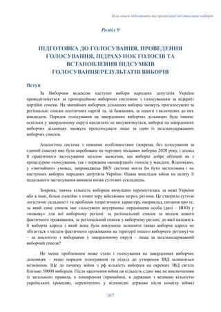 Біла книга підготовки та організації післявоєнних виборів
Розділ 9
ПІДГОТОВКА ДО ГОЛОСУВАННЯ, ПРОВЕДЕННЯ
ГОЛОСУВАННЯ, ПІДРАХУНОК ГОЛОСІВ ТА
ВСТАНОВЛЕННЯ ПІДСУМКІВ
ГОЛОСУВАННЯ/РЕЗУЛЬТАТІВ ВИБОРІВ
Вступ
За Виборчим кодексом наступні вибори народних депутатів України
проводитимуться за пропорційною виборчою системою з голосуванням за відкриті
партійні списки. На звичайних виборчих дільницях виборці зможуть проголосувати за
регіональні списки політичних партій та, за бажанням, за одного з включених до них
кандидата. Порядок голосування на закордонних виборчих дільницях буде іншим:
оскільки у закордонному окрузі кандидати не висуватимуться, виборці на закордонних
виборчих дільницях зможуть проголосувати лише за один із загальнодержавних
виборчих списків.
Аналогічна система з певними особливостями (зокрема, без голосування за
єдиний список) вже була апробована на чергових місцевих виборах 2020 року, і досвід
її практичного застосування загалом засвідчив, що виборці добре обізнані як з
процедурою голосування, так і порядком «конвертації» голосів у мандати. Відповідно,
у «звичайних» умовах, запроваджена ВКУ система могла би бути застосована і на
наступних виборах народних депутатів України. Однак внаслідок війни на шляху її
подальшого застосування виникла низка суттєвих ускладнень.
Зокрема, значна кількість виборців вимушено перемістилась за межі України
або в інші, більш спокійні з точки зору військових загроз, регіони. Це створило суттєві
логістичні складності та проблеми теоретичного характеру, наприклад, питання про те,
за який саме список має голосувати внутрішньо переміщена особа (далі – ВПО) у
«новому» для неї виборчому регіоні: за регіональний список за місцем нового
фактичного проживання, за регіональний список у виборчому регіоні, до якої належить
її виборча адреса і який вона була вимушена залишити (якщо виборча адреса не
збігається з місцем фактичного проживання на території іншого виборчого регіону) чи
– за аналогією з виборцями у закордонному окрузі – лише за загальнодержавний
виборчий список?
Не менш проблемним може стати і голосування на закордонних виборчих
дільницях – якщо порядок голосування та підхід до утворення ЗВД залишиться
незмінним. Ще до початку війни з рф кількість виборців на окремих ЗВД сягала
близько 50000 виборців. Після закінчення війни ця кількість стане вже не виключенням
із загального правила, а поширеною (принаймні, в державах з великою кількістю
українських громадян, переміщених у відповідні держави після початку війни)
167
 