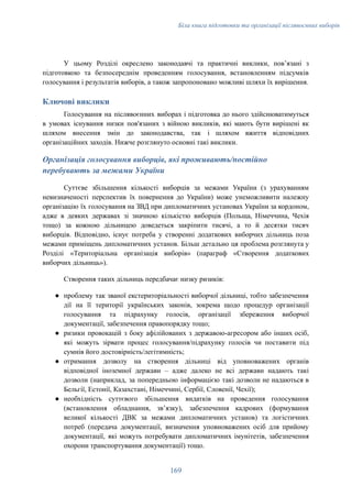 Біла книга підготовки та організації післявоєнних виборів
У цьому Розділі окреслено законодавчі та практичні виклики, повʼязані з
підготовкою та безпосереднім проведенням голосування, встановленням підсумків
голосування і результатів виборів, а також запропоновано можливі шляхи їх вирішення.
Ключові виклики
Голосування на післявоєнних виборах і підготовка до нього здійснюватимуться
в умовах існування низки пов'язаних з війною викликів, які мають бути вирішені як
шляхом внесення змін до законодавства, так і шляхом вжиття відповідних
організаційних заходів. Нижче розглянуто основні такі виклики.
Організація голосування виборців, які проживають/постійно
перебувають за межами України
Суттєве збільшення кількості виборців за межами України (з урахуванням
невизначеності перспектив їх повернення до України) може унеможливити належну
організацію їх голосування на ЗВД при дипломатичних установах України за кордоном,
адже в деяких державах зі значною кількістю виборців (Польща, Німеччина, Чехія
тощо) за кожною дільницею доведеться закріпити тисячі, а то й десятки тисяч
виборців. Відповідно, існує потреба у створенні додаткових виборчих дільниць поза
межами приміщень дипломатичних установ. Більш детально ця проблема розглянута у
Розділі «Територіальна організація виборів» (параграф «Створення додаткових
виборчих дільниць»).
Створення таких дільниць передбачає низку ризиків:
●​ проблему так званої екстериторіальності виборчої дільниці, тобто забезпечення
дії на її території українських законів, зокрема щодо процедур організації
голосування та підрахунку голосів, організації збереження виборчої
документації, забезпечення правопорядку тощо;
●​ ризики провокацій з боку афілійованих з державою-агресором або інших осіб,
які можуть зірвати процес голосування/підрахунку голосів чи поставити під
сумнів його достовірність/легітимність;
●​ отримання дозволу на створення дільниці від уповноважених органів
відповідної іноземної держави – адже далеко не всі держави надають такі
дозволи (наприклад, за попередньою інформацією такі дозволи не надаються в
Бельгії, Естонії, Казахстані, Німеччині, Сербії, Словенії, Чехії);
●​ необхідність суттєвого збільшення видатків на проведення голосування
(встановлення обладнання, звʼязку), забезпечення кадрових (формування
великої кількості ДВК за межами дипломатичних установ) та логістичних
потреб (передача документації, визначення уповноважених осіб для прийому
документації, які можуть потребувати дипломатичних імунітетів, забезпечення
охорони транспортування документації) тощо.
169
 