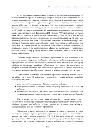 Біла книга підготовки та організації післявоєнних виборів
Отже, навіть якщо за результатами переговорів з уповноваженими органами тієї
чи іншої іноземної держави й можна буде створити певну кількість додаткових ЗВД за
межами дипломатичних установ, створення таких дільниць і організація голосування
на них можуть зіткнутися з серйозними перешкодами. Наприклад, якщо станом на
травень 2024 року у Польщі перебувало 950 000 працевлаштованих українців
(більшість з яких має право голосу), а дільниці створюватимуться з кількістю виборців
до 2500 осіб, то для функціонування ДВК необхідно буде надати понад 380 приміщень,
надати кадровий резерв для формування ДВК (близько 7000 осіб залежно від складу
таких комісій), передати відповідним ДВК компʼютерну техніку, засоби звʼязку, виборчі
скриньки, кабіни для таємного голосування, інформаційні плакати партій тощо. Між
тим необхідно також забезпечити збереження і повернення відповідних матеріальних
цінностей. Якщо при цьому явка виборців у день голосування у такій державі буде
невисокою, то сума витрачених на організацію голосування за межами приміщень для
голосування коштів буде непропорційною ефекту від голосування – забезпечення
реалізації одного голосу у цьому випадку може коштувати декілька десятків або й
сотень тисяч гривень.
Учасники фокус-групових досліджень, проведених під час підготовки цього
документа, загалом підтримали необхідність забезпечення виборчих прав громадян, які
перебуватимуть за межами держави після закінчення війни. Водночас, на їхню думку,
найбільш оптимальними способами забезпечення цих прав є або голосування на
виборчих дільницях, утворених при дипломатичних установах за межами держави, або
голосування у «спеціально обладнаному пункті» за межами дипломатичних установ
З урахуванням обмежених можливостей державного бюджету України – як під
час війни, так і після її закінчення – можливими є кілька варіантів організації
голосування виборців:
●​ створення виборчих дільниць з більшою кількістю виборців;
●​ спрямування достатньої кількості коштів на оренду приміщень для ДВК з 2500
виборців;
●​ використання декількома ДВК одного приміщення голосування у великому місті
держави (наприклад, у адміністративному центрі воєводства у випадку Польщі).
Про недоліки другого з цих трьох підходів було згадано вище – він є
неефективним з точки зору використання коштів державного бюджету України, хоча і є
найбільш зручним для виборців – адже приміщення дільниць знаходитимуться
недалеко від місць їхнього постійного проживання.
Збільшення кількості виборців із розрахунку на виборчу дільницю за умови
значної явки виборців суттєво ускладнить організацію голосування і лише частково
зменшить витрати на оренду приміщень ДВК ЗВД. Так, якщо за кожною дільницею
буде закріплено 5000 виборців, то кількість дільниць, яку необхідно буде створити,
становитиме 150. Водночас підвищення кількості виборців на дільниці із зрівнянням
170
 