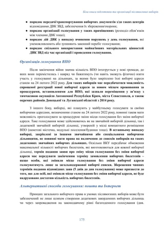 Біла книга підготовки та організації післявоєнних виборів
●​ порядок передачі/транспортування виборчих документів з/до таких центрів
відповідними ДВК ЗВД, забезпечення їх збереження/охорони;
●​ порядок організації голосування у таких приміщеннях (розподіл обовʼязків
між членами ДВК тощо);
●​ порядок дій ДВК у випадку вчинення порушень у день голосування, які
унеможливлюють або зупиняють законний перебіг голосування;
●​ порядок спільного використання майна/інших матеріальних цінностей
ДВК ЗВД під час організації і проведення голосування.
Організація голосування ВПО
Після закінчення війни значна кількість ВПО інтегрується у нові громади, до
яких вони перемістились і навряд чи бажатимуть (чи навіть зможуть фізично) взяти
участь у голосуванні на дільницях, за якими було закріплено їхні виборчі адреси
станом на 24 лютого 2022 року. Для таких виборців має передбачатися можливість
спрощеної реєстрації нової виборчої адреси за новим місцем проживання за
процедурами, встановленими для ВПО, які зазнали переміщення у звʼязку з
тимчасовою окупацією Автономної Республіки Крим, міста Севастополя, а також
окремих районів Донецької та Луганської областей з 2014 року.
З іншого боку, виборці, які планують у майбутньому голосувати за своїми
виборчими адресами, визначеними станом на 24 лютого 2022 року, повинні також мати
можливість проголосувати за процедурою зміни місця голосування без зміни виборчої
адреси. Таке голосування може здійснюватись як на звичайній виборчій дільниці, так і
додатковій звичайній виборчій дільниці, утвореній у місці компактного розміщення
ВПО (наметові містечка, модульні поселення/будинки тощо). В останньому випадку
виборці, закріплені за іншими звичайними або спеціальними виборчими
дільницями, не повинні мати права на включення до списків виборців на таких
додаткових звичайних виборчих дільницях. Оскільки ВКУ передбачає обмеження
максимальної кількості виборчих бюлетенів, які виготовляються для кожної виборчої
дільниці, термін подання заяви про зміну місця голосування без зміни виборчої
адреси має передувати закінченню терміну замовлення виборчих бюлетенів –
якщо особи, які змінили місце голосування без зміни виборчої адреси
голосуватимуть лише за загальнодержавні виборчі списки. Збереження чинних
термінів подання відповідних заяв (5 днів до дня голосування) може призвести до
того, що для осіб, які змінили місце голосування без зміни виборчої адреси, не буде
надруковано достатню кількість виборчих бюлетенів.
Альтернативні способи голосування: пошта та Інтернет
Принцип загального виборчого права в умовах післявоєнних виборів може бути
забезпечений не лише шляхом створення додаткових закордонних виборчих дільниць
чи через запровадження на законодавчому рівні багатоденного голосування (див.
175
 