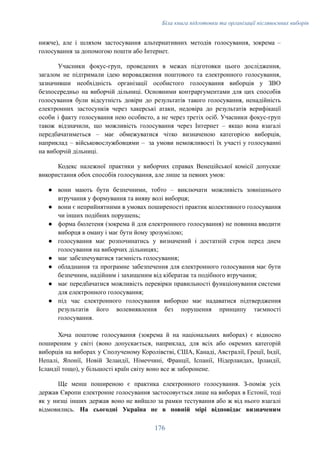 Біла книга підготовки та організації післявоєнних виборів
нижче), але і шляхом застосування альтернативних методів голосування, зокрема –
голосування за допомогою пошти або Інтернет.
Учасники фокус-груп, проведених в межах підготовки цього дослідження,
загалом не підтримали ідею впровадження поштового та електронного голосування,
зазначивши необхідність організації особистого голосування виборців у ЗВО
безпосередньо на виборчій дільниці. Основними контраргументами для цих способів
голосування були відсутність довіри до результатів такого голосування, ненадійність
електронних застосунків через хакерські атаки, недовіра до результатів верифікації
особи і факту голосування нею особисто, а не через третіх осіб. Учасники фокус-груп
також відзначили, що можливість голосування через Інтернет – якщо вона взагалі
передбачатиметься – має обмежуватися чітко визначеною категорією виборців,
наприклад – військовослужбовцями – за умови неможливості їх участі у голосуванні
на виборчій дільниці.
Кодекс належної практики у виборчих справах Венеційської комісії допускає
використання обох способів голосування, але лише за певних умов:
●​ вони мають бути безпечними, тобто – виключати можливість зовнішнього
втручання у формування та вияву волі виборця;
●​ вони є неприйнятними в умовах поширеності практик колективного голосування
чи інших подібних порушень;
●​ форма бюлетеня (зокрема й для електронного голосування) не повинна вводити
виборця в оману і має бути йому зрозумілою;
●​ голосування має розпочинатись у визначений і достатній строк перед днем
голосування на виборчих дільницях;
●​ має забезпечуватися таємність голосування;
●​ обладнання та програмне забезпечення для електронного голосування має бути
безпечним, надійним і захищеним від кібератак та подібного втручання;
●​ має передбачатися можливість перевірки правильності функціонування системи
для електронного голосування;
●​ під час електронного голосування виборцю має надаватися підтвердження
результатів його волевиявлення без порушення принципу таємності
голосування.
Хоча поштове голосування (зокрема й на національних виборах) є відносно
поширеним у світі (воно допускається, наприклад, для всіх або окремих категорій
виборців на виборах у Сполученому Королівстві, США, Канаді, Австралії, Греції, Індії,
Непалі, Японії, Новій Зеландії, Німеччині, Франції, Іспанії, Нідерландах, Ірландії,
Ісландії тощо), у більшості країн світу воно все ж заборонене.
Ще менш поширеною є практика електронного голосування. З-поміж усіх
держав Європи електронне голосування застосовується лише на виборах в Естонії, тоді
як у низці інших держав воно не вийшло за рамки тестування або ж від нього взагалі
відмовились. На сьогодні Україна не в повній мірі відповідає визначеним
176
 