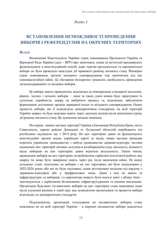 Біла книга підготовки та організації післявоєнних виборів
Розділ 1
ВСТАНОВЛЕННЯ НЕМОЖЛИВОСТІ ПРОВЕДЕННЯ
ВИБОРІВ І РЕФЕРЕНДУМІВ НА ОКРЕМИХ ТЕРИТОРІЯХ
Вступ
Визначений Конституцією України строк повноважень Президента України та
Верховної Ради України (далі – ВРУ) вже закінчився, однак ці інституції продовжують
функціонувати в конституційний спосіб, адже чергові президентські та парламентські
вибори не було проведено внаслідок дії правового режиму воєнного стану. Ймовірно
строк повноважень органів місцевого самоврядування теж закінчиться під час
повномасштабної війни. Ці обставини безперечно зумовлять необхідність проведення
загальнодержавних та місцевих виборів.
Ці вибори мають проводитись відповідно до міжнародних стандартів загальних,
рівних, чесних і вільних виборів – лише за таких умов можна буде гарантувати їх
суспільне сприйняття, довіру до виборчого процесу та, відповідно, забезпечити
формування легітимних органів державної влади та місцевого самоврядування. Однак
провести вибори, які б відповідали демократичним стандартам, на всій території
України навряд чи буде можливо навіть через декілька місяців після закінчення строку
дії режиму воєнного стану. Це зумовлено низкою чинників.
По-перше, значна частина території України (Автономна Республіка Крим, місто
Севастополь, окремі райони Донецької та Луганської областей) перебувають під
російською окупацією ще з 2014 року. На цих територіях давно не функціонують
конституційні органи влади, українські партії та медіа; певна частина громадян
втратила українське громадянство і набула громадянство держави-агресора; частина
мешканців цих територій активно залучена в колабораціоністську діяльність; відомості
щодо виборців на цих територіях давно втратили актуальність. Таким чином,
проведення виборів на цих територіях потребуватиме серйозної підготовчої роботи, яку
навряд чи може бути завершено навіть через рік після закінчення війни. Не менш
складною стане підготовка до виборів і на тих територіях, які було деокуповано у
2022-2024 роках або які не були окуповані, однак розташовані недалеко від кордону з
державою-агресором або у прифронтових зонах. Деякі з них не мають ні
інфраструктури, ні виборців, і в перспективі можуть бути взагалі зняті з обліку. Інші –
зіштовхуються з серйозними безпековими, інфраструктурними та іншими викликами.
Організація будь-яких післявоєнних виборів на цих територіях стане можливою лише
після усунення ризиків в такій мірі, яка дозволятиме організувати та провести вибори
відповідно до демократичних стандартів.
Підсумовуючи, організація голосування на післявоєнних виборах стане
можливою не на всій території України – в окремих місцевостях вибори доведеться
18
 