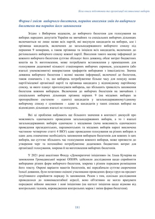 Біла книга підготовки та організації післявоєнних виборів
Форма і зміст виборчого бюлетеня, порядок внесення змін до виборчого
бюлетеня та порядок його заповнення
Згідно з Виборчим кодексом, до виборчого бюлетеня для голосування на
виборах народних депутатів України на звичайних та спеціальних виборчих дільницях
включаються не лише назви всіх партій, які висунули кандидатів на виборах, але і
прізвища кандидатів, включених до загальнодержавного виборчого списку під
першими 9 номерами, а також прізвища та ініціали всіх кандидатів, включених до
регіонального виборчого списку кожної партії. Внесення такого масиву інформації до
кожного виборчого бюлетеня суттєво збільшує його довжину, обсяг витрат бюджетних
коштів на їх виготовлення, може потребувати встановлення у приміщеннях для
голосування додаткової кількості стаціонарних виборчих скриньок, ускладнити (або
взагалі унеможливити) використання трафаретів виборцями з інвалідністю. Значна
довжина виборчого бюлетеня і великі масиви інформації, включеної до бюлетеня,
також означають і те, що виборець потребуватиме більше часу для пошуку назви
партії/місцевої організації партії та прізвища кандидата у відповідному партійному
списку, за якого планує проголосувати виборець, що збільшить тривалість заповнення
бюлетеня кожним виборцем. Включення до виборчих бюлетенів на звичайних і
спеціальних виборчих дільницях прізвищ перших 9 (на місцевих виборах за
пропорційною системою – одного) кандидатів у загальнодержавному/єдиному
виборчому списку є сумнівним – адже за кандидатів у таких списках виборці на
відповідних дільницях взагалі не голосують.
Всі ці проблеми набувають ще більшого значення в контексті дискусій про
можливість одночасного проведення загальнодержавних виборів, а то і взагалі
загальнодержавних виборів одночасно з місцевими (хоча можливість одночасного
проведення президентських, парламентських та місцевих виборів наразі виключена
частиною четвертою статті 4 ВКУ) адже проведення голосування на різних виборах в
один день означатиме необхідність заповнення виборцем бюлетенів для кожних із цих
виборів, що суттєво збільшить час голосування кожного виборця, може призвести до
утворення черг та потенційно потребуватиме додаткових бюджетних витрат для
організації голосування, зокрема й на виготовлення виборчих бюлетенів.
У 2021 році аналітики Фонду «Демократичні ініціативи» ім. Ілька Кучеріва на
замовлення Громадянської мережі ОПОРА здійснили дослідження щодо сприйняття
виборцями різних форм виборчого бюлетеня, зокрема з різним порядком розміщення
його тексту. Окремі варіанти макетів бюлетенів, які передбачали суттєве скорочення
їхньої довжини, були позитивно оцінені учасниками проведених фокус-груп на предмет
інтуїтивного сприйняття порядку їх заповнення. Разом з тим, оскільки дослідження
проводилося до повномасштабної агресії, воно об'єктивно не могло врахувати
породжені війною виклики і нові ініціативи (на кшталт ініціатив щодо відмови від
контрольних талонів, впровадження контрольних марок і зміни форми бюлетеня).
181
 