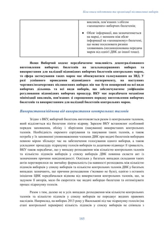 Біла книга підготовки та організації післявоєнних виборів
викликів, повʼязаних з обігом
«захищених» виборчих бюлетенів;
●​ Обсяг інформації, яка зазначатиметься
на марці, є меншим ніж обсяг
інформації на «захищеному» бюлетені,
що може посилювати ризики
зловживань (несанкціонована передача
марок від однієї ДВК до іншої тощо).
Якщо Виборчий кодекс передбачатиме можливість децентралізованого
виготовлення виборчих бюлетенів на загальнодержавних виборах та
використання для валідації відповідних виборчих бюлетенів контрольних марок,
то сфера застосування таких марок має обмежуватися голосуванням на ЗВД. У
разі успішного проведення відповідного експерименту, на наступних
чергових/позачергових післявоєнних виборах він має бути поширений на всі види
виборчих дільниць та всі види виборів, що забезпечуватиме уніфікацію
регулювання відповідних виборчих процедур. ВКУ має передбачати механізми
мінімізації викликів, пов'язаних зі спрощенням порядку виготовлення виборчих
бюлетенів та використанням для валідації бюлетенів контрольних марок.
Використання/відмова від використання контрольних талонів
Згідно з ВКУ, виборчий бюлетень виготовляється разом із контрольним талоном,
який відділяється від бюлетеня лінією відриву. Заразом ВКУ встановлює особливий
порядок заповнення, обліку і зберігання (пакування) використаних контрольних
талонів. Необхідність окремого сортування та пакування таких талонів, а також
потреба у їх заповненні уповноваженими членами ДВК при видачі бюлетенів виборцям
певною мірою збільшує час на забезпечення голосування одного виборця, а також
ускладнює процедуру підрахунку голосів виборців та додатково підвищує її тривалість.
ВКУ також передбачає, що у випадку розходження між кількістю контрольних талонів
та кількістю підписів виборців у списку виборців ДВК повинна скласти акт із
зазначенням причини невідповідності. Оскільки у багатьох випадках складання таких
актів перетворилося на звичайну формальність (за наявності розходжень між кількістю
підписів виборців у списку виборців та кількістю контрольних талонів ДВК у багатьох
випадках зазначають, що причини розходження зʼясовано не було), однією з останніх
ініціатив ЦВК передбачалася відмова від використання контрольних талонів, що, за
задумом її авторів, мало би скоротити час видачі виборцю бюлетеня та оптимізувати
процес підрахунку голосів.
Разом з тим, далеко не в усіх випадках розходження між кількістю контрольних
талонів та кількістю підписів у списку виборців не породжує жодних правових
наслідків. Наприклад, на виборах 2013 року у Василькові під час підрахунку голосів (на
етапі контрольної перевірки) кількість підписів у списку виборців не співпала з
185
 