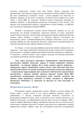 Біла книга підготовки та організації післявоєнних виборів
кількістю контрольних талонів, яких було більше. Процес підрахунку був
призупинений, адже виникли підозри, що від відповідної частини виборчих бюлетенів
вже було відокремлено контрольні талони з метою вкидання цих бюлетенів до
виборчих скриньок до або після їх відкриття. Ці бюлетені були знайдені під столом
одного з членів ДВК, що дозволило запобігти їхньому незаконному вкиданню до
виборчих скриньок та фальсифікації результатів голосування на цій дільниці. Такі
випадки мали непоодинокий характер і фіксувалися на інших виборах, за перебігом
яких спостерігала Громадянська мережа ОПОРА.
Потреба у встановленні ступенів захисту бюлетенів, подібних до тих, які
встановлено для бланків нотаріальних документів, банкнот та інших документів
суворої звітності викликає значні сумніви, адже практика підробки виборчих бюлетенів
значною мірою відійшла в минуле, на дільницях присутні спостерігачі, які
контролюють процес отримання/використання виборчих бюлетенів, тоді як досвід
місцевих виборів (на яких друкування бюлетенів здійснюється децентралізовано) не
засвідчив випадків масової підробки виборчих бюлетенів.
Ба більше, з точки зору фальсифікації результатів виборів використання т.зв.
«каруселі» є куди більш ефективним інструментом впливу на результати голосування,
аніж вкидання до виборчих скриньок фальшивих бюлетенів додатково до справжніх –
їх виявлення у значній кількості може створити підстави для визнання результатів
голосування на виборчій дільниці недійсними.
Тому варто розглянути можливість запровадження децентралізованого
виготовлення виборчих бюлетенів, зокрема й самими виборчими комісіями
(принаймні – на окремих виборах або в межах окремих округів, наприклад –
закордонного округу). Підвищений ступінь захисту таких бюлетенів може бути
забезпечений шляхом їх валідації додатковими захисними елементами, наприклад
– контрольними марками, форма яких дозволятиме забезпечити їх централізоване
виготовлення і передачу комісіям протягом коротких строків. Якщо ВКУ
передбачатиме централізоване виготовлення таких захисних елементів, він
повинен також передбачати механізми їх обліку, контролю за зберіганням,
враховувати необхідність їх нанесення на бюлетені на етапі підготовки до
голосування.
Використання штампу «Вибув»
Регулювання порядку використання штампу «Вибув» на різних виборах (ба
більше, навіть в межах одного й того самого виборчого процесу) також не є
уніфікованим. У випадку скасування реєстрації кандидата, включеного до
регіонального виборчого списку, зміни за допомогою цього штампа вносяться не до
виборчого бюлетеня, а до інформаційного буклета партії, тоді як у на виборах у ЗВО, а
також на виборах Президента України, передбачено внесення змін за допомогою цього
штампа вже до виборчих бюлетенів. За певних умов відсутність уніфікованого порядку
використання штампу «Вибув» може або спотворювати результати волевиявлення
186
 
