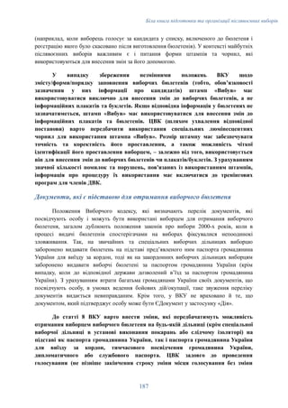 Біла книга підготовки та організації післявоєнних виборів
(наприклад, коли виборець голосує за кандидата у списку, включеного до бюлетеня і
реєстрацію якого було скасовано після виготовлення бюлетенів). У контексті майбутніх
післявоєнних виборів важливим є і питання форми штампів та чорнил, які
використовуються для внесення змін за його допомогою.
У випадку збереження незмінними положень ВКУ щодо
змісту/форми/порядку заповнення виборчих бюлетенів (тобто, обовʼязковості
зазначення у них інформації про кандидатів) штамп «Вибув» має
використовуватися виключно для внесення змін до виборчих бюлетенів, а не
інформаційних плакатів та буклетів. Якщо відповідна інформація у бюлетенях не
зазначатиметься, штамп «Вибув» має використовуватися для внесення змін до
інформаційних плакатів та бюлетенів. ЦВК (шляхом ухвалення відповідної
постанови) варто передбачити використання спеціальних люмінесцентних
чорнил для використання штампа «Вибув». Розмір штампу має забезпечувати
точність та коректність його проставлення, а також можливість чіткої
ідентифікації його проставлення виборцем, – залежно від того, використовується
він для внесення змін до виборчих бюлетенів чи плакатів/буклетів. З урахуванням
значної кількості помилок та порушень, пов'язаних із використанням штампів,
інформація про процедуру їх використання має включатися до тренінгових
програм для членів ДВК.
Документи, які є підставою для отримання виборчого бюлетеня
Положення Виборчого кодексу, які визначають перелік документів, які
посвідчують особу і можуть бути використані виборцем для отримання виборчого
бюлетеня, загалом дублюють положення законів про вибори 2000-х років, коли в
процесі видачі бюлетенів спостерігачами на виборах фіксувалися непоодинокі
зловживання. Так, на звичайних та спеціальних виборчих дільницях виборцю
заборонено видавати бюлетень на підставі предʼявленого ним паспорта громадянина
України для виїзду за кордон, тоді як на закордонних виборчих дільницях виборцям
заборонено видавати виборчі бюлетені за паспортом громадянина України (крім
випадку, коли до відповідної держави дозволений вʼїзд за паспортом громадянина
України). З урахуванням втрати багатьма громадянами України своїх документів, що
посвідчують особу, в умовах ведення бойових дій/окупації, таке звуження переліку
документів видається невиправданим. Крім того, у ВКУ не враховано й те, що
документом, який підтверджує особу може бути ЄДокумент у застосунку «Дія».
До статті 8 ВКУ варто внести зміни, які передбачатимуть можливість
отримання виборцем виборчого бюлетеня на будь-якій дільниці (крім спеціальної
виборчої дільниці в установі виконання покарань або слідчому ізоляторі) на
підставі як паспорта громадянина України, так і паспорта громадянина України
для виїзду за кордон, тимчасового посвідчення громадянина України,
дипломатичного або службового паспорта. ЦВК задовго до проведення
голосування (не пізніше закінчення строку зміни місця голосування без зміни
187
 
