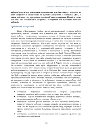 Біла книга підготовки та організації післявоєнних виборів
виборчої адреси) має забезпечити оприлюднення переліку виборчих дільниць, на
яких допускається голосування на підставі ЄДокумента у застосунку «Дія», а
також забезпечується можливість верифікації такого документа. Кількість таких
дільниць має забезпечувати доступність голосування для відповідної категорії
виборців.
Тривалість голосування
Згідно з Конституцією України, чергові загальнодержавні та місцеві вибори
проводяться у неділю. Основний Закон не визначає дати і тривалість проведення всіх
інших виборів – позачергових, проміжних, перших. Ба більше, навіть у випадку
чергових виборів положення Конституції можна тлумачити так, що вони визначають
лише строк закінчення процедури голосування, а не період його тривалості. За такого
тлумачення відповідні положення Конституції можна розуміти так, що вони не
виключають можливості проведення багатоденного голосування. Таке багатоденне
голосування не є винятком і у загальносвітовій практиці. Наприклад, в Чехії
голосування розпочинається у пʼятницю і закінчується у суботу. Багатоденне
голосування також передбачене виборчим законодавством Індії, Північної Македонії,
Швейцарії та деяких інших держав (хоча загальноусталеною є практика проведення
голосування протягом одного дня, крім випадків поштового голосування, дочасного
голосування та голосування за допомогою Інтернет – у цих випадках голосування,
зазвичай, розпочинається задовго до дня виборів). В Україні потреба у проведенні
багатоденного голосування може бути обгрунтовано у випадку неможливості
голосування поштою або з використанням Інтернет і відсутності умов для реалізації
виборцем права голосу протягом неділі, з 8 до 20 години. Такі умови, зокрема, можуть
бути відсутні у випадку закріплення за виборчою дільницею значної кількості виборців
(на ЗВД в державах із значною концентрацією українських виборців) або у випадку
організації голосування певних категорій громадян, насамперед, військовослужбовців,
які нестимуть службу у місцевостях із зруйнованою інфраструктурою/поблизу лінії
бойового зіткнення чи місцевостях із суттєвими безпековими ризиками, які
вимагатимуть переміщення на значні відстані від місць постійної дислокації.
Організація багатоденного голосування породжує низку ризиків:
●​ необхідність збереження невикористаної виборчої документації
(невикористаних бюлетенів тощо) протягом декількох днів поспіль;
●​ необхідність охорони використаних виборчих документів (списків виборців,
контрольних талонів, виборчих скриньок з бюлетенями);
●​ необхідність щоденної фіксації вчинених дій щодо організації голосування –
підрахунку підписів виборців у списках виборців, на контрольних талонах, а
також дій, які передують голосуванню (відкриття сейфу, перевірка цілісності
стрічки, підрахунок наявних бюлетенів, складання відповідних відомостей
тощо);
●​ необхідність цілодобової охорони приміщень для голосування протягом всіх
днів проведення голосування;
188
 