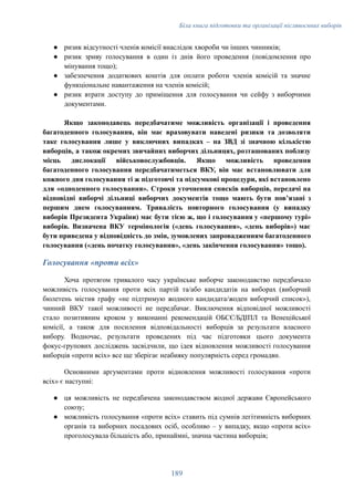 Біла книга підготовки та організації післявоєнних виборів
●​ ризик відсутності членів комісії внаслідок хвороби чи інших чинників;
●​ ризик зриву голосування в один із днів його проведення (повідомлення про
мінування тощо);
●​ забезпечення додаткових коштів для оплати роботи членів комісій та значне
функціональне навантаження на членів комісій;
●​ ризик втрати доступу до приміщення для голосування чи сейфу з виборчими
документами.
Якщо законодавець передбачатиме можливість організації і проведення
багатоденного голосування, він має враховувати наведені ризики та дозволяти
таке голосування лише у виключних випадках – на ЗВД зі значною кількістю
виборців, а також окремих звичайних виборчих дільницях, розташованих поблизу
місць дислокації військовослужбовців. Якщо можливість проведення
багатоденного голосування передбачатиметься ВКУ, він має встановлювати для
кожного дня голосування ті ж підготовчі та підсумкові процедури, які встановлено
для «одноденного голосування». Строки уточнення списків виборців, передачі на
відповідні виборчі дільниці виборчих документів тощо мають бути повʼязані з
першим днем голосуванням. Тривалість повторного голосування (у випадку
виборів Президента України) має бути тією ж, що і голосування у «першому турі»
виборів. Визначена ВКУ термінологія («день голосування», «день виборів») має
бути приведена у відповідність до змін, зумовлених запровадженням багатоденного
голосування («день початку голосування», «день закінчення голосування» тощо).
Голосування «проти всіх»
Хоча протягом тривалого часу українське виборче законодавство передбачало
можливість голосування проти всіх партій та/або кандидатів на виборах (виборчий
бюлетень містив графу «не підтримую жодного кандидата/жоден виборчий список»),
чинний ВКУ такої можливості не передбачає. Виключення відповідної можливості
стало позитивним кроком у виконанні рекомендацій ОБСЄ/БДІПЛ та Венеційської
комісії, а також для посилення відповідальності виборців за результати власного
вибору. Водночас, результати проведених під час підготовки цього документа
фокус-групових досліджень засвідчили, що ідея відновлення можливості голосування
виборців «проти всіх» все ще зберігає неабияку популярність серед громадян.
Основними аргументами проти відновлення можливості голосування «проти
всіх» є наступні:
●​ ця можливість не передбачена законодавством жодної держави Європейського
союзу;
●​ можливість голосування «проти всіх» ставить під сумнів легітимність виборних
органів та виборних посадових осіб, особливо – у випадку, якщо «проти всіх»
проголосувала більшість або, принаймні, значна частина виборців;
189
 