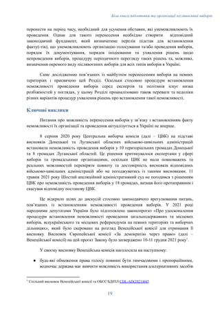 Біла книга підготовки та організації післявоєнних виборів
перенести на період часу, необхідний для усунення обставин, які унеможливлюють їх
проведення. Однак для такого перенесення необхідно створити відповідний
законодавчий фундамент, який визначатиме перелік підстав для встановлення
факту(-тів), що унеможливлюють організацію голосування та/або проведення виборів,
порядок їх документування, порядок ініціювання та ухвалення рішень щодо
непроведення виборів, процедуру періодичного перегляду таких рішень та, можливо,
визначення окремого виду післявоєнних виборів для всіх типів виборів в Україні.
Саме дослідженню повʼязаних із майбутнім перенесенням виборів на певних
територіях і присвячено цей Розділ. Оскільки стосовно процедури встановлення
неможливості проведення виборів серед експертів та політиків існує низка
розбіжностей у поглядах, у цьому Розділі проаналізовано також переваги та недоліки
різних варіантів процедур ухвалення рішень про встановлення такої неможливості.
Ключові виклики
Питання про можливість перенесення виборів у звʼязку з встановленням факту
неможливості їх організації та проведення актуалізується в Україні не вперше.
8 серпня 2020 року Центральна виборча комісія (далі – ЦВК) на підставі
висновків Донецької та Луганської обласних військово-цивільних адміністрацій
встановила неможливість проведення виборів у 10 територіальних громадах Донецької
та 8 громадах Луганської областей. Це рішення критикувалося експертами у сфері
виборів та громадськими організаціями, оскільки ЦВК не мала повноважень та
реальних можливостей перевіряти повноту та достовірність висновків відповідних
військово-цивільних адміністрацій або не погоджуватись із такими висновками. 11
травня 2021 року Шостий апеляційний адміністративний суд не погодився з рішенням
ЦВК про неможливість проведення виборів у 18 громадах, визнав його протиправним і
скасував відповідну постанову ЦВК.
Це відкрило шлях до дискусій стосовно законодавчого врегулювання питань,
повʼязаних із встановленням неможливості проведення виборів. У 2021 році
народними депутатами України було підготовлено законопроєкт «Про удосконалення
процедури встановлення неможливості проведення загальнодержавних та місцевих
виборів, всеукраїнського та місцевих референдумів на певних територіях та виборчих
дільницях», який було скеровано на розгляд Венеційської комісії для отримання її
висновку. Висновок Європейської комісії «За демократію через право» (далі –
Венеційської комісії) на цей проєкт Закону було затверджено 10-11 грудня 2021 року1
.
У своєму висновку Венеційська комісія наголосила на наступному:
●​ будь-які обмеження права голосу повинні бути тимчасовими і пропорційними,
водночас держава має вивчити можливість використання альтернативних засобів
1
Спільний висновок Венеційської комісії та ОБСЄ/БДІПЛ CDL-AD(2021)045
19
 