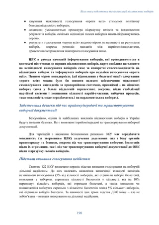 Біла книга підготовки та організації післявоєнних виборів
●​ існування можливості голосування «проти всіх» стимулює політичну
безвідповідальність виборців;
●​ додатково ускладнюється процедура підрахунку голосів та встановлення
результатів виборів, оскільки відповідні голоси виборців мають підраховуватись
окремо;
●​ результати голосування «проти всіх» жодною мірою не впливають на результати
виборів, зокрема розподіл мандатів між партіями/кандидатами,
проведення/непроведення повторного голосування тощо.
ЦВК в рамках кампаній інформування виборців, які проводитимуться в
контексті підготовки до перших післявоєнних виборів, варто особливо наголосити
на необхідності голосування виборців саме за конкретні списки/кандидатів на
відповідних виборах та інформувати виборців про недоліки голосування «проти
всіх». Певною мірою популярність ідеї відновлення у бюлетені опції голосування
«проти всіх» можна було би знизити шляхом забезпечення можливості
самовисування кандидатів за пропорційною системою, принаймні – на місцевих
виборах (хоча у більш віддаленій перспективі, зокрема, після стабілізації
партійної системи і зменшення кількості партій-учасниць виборчих процесів,
така можливість може передбачатись і на парламентських виборах).
Забезпечення безпеки під час прийому/передачі та транспортування
виборчої документації
Безсумнівно, одним із найбільших викликів післявоєнних виборів в Україні
будуть питання безпеки. Не є винятком і прийом/передачі та транспортування виборчої
документації.
Для територій з високими безпековими ризиками ВКУ має передбачати
можливість (за зверненням ЦВК) залучення додаткових сил з боку органів
правопорядку та безпеки, зокрема під час транспортування виборчих бюлетенів
після їх отримання, так і під час транспортування виборчої документації до ОВК
після підрахунку голосів виборців.
Підстави визнання голосування недійсним
Статтею 122 ВКУ визначено перелік підстав визнання голосування на виборчій
дільниці недійсним. До них належать виявлення визначеної кількості випадків
незаконного голосування (5% від кількості виборців, які отримали виборчі бюлетені),
виявлення у виборчих скриньках кількості бюлетенів у кількості, яка на 10%
перевищує кількість виборців, які отримали бюлетені, а також знищення чи
пошкодження виборчих скриньок з кількістю бюлетенів понад 5% кількості виборців,
які отримали виборчі бюлетені. За наявності цих трьох підстав ДВК може – але не
зобовʼязана – визнати голосування на дільниці недійсним.
190
 