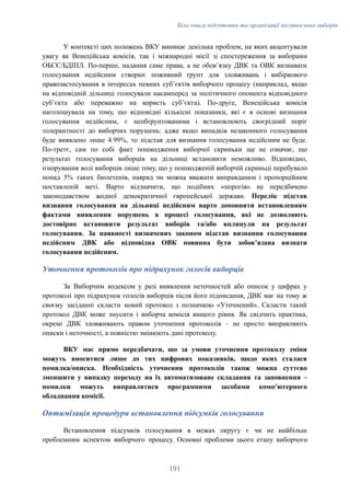 Біла книга підготовки та організації післявоєнних виборів
У контексті цих положень ВКУ виникає декілька проблем, на яких акцентували
увагу як Венеційська комісія, так і міжнародні місії зі спостереження за виборами
ОБСЄ/БДІПЛ. По-перше, надання саме права, а не обовʼязку ДВК та ОВК визнавати
голосування недійсним створює поживний ґрунт для зловживань і вибіркового
правозастосування в інтересах певних субʼєктів виборчого процесу (наприклад, якщо
на відповідній дільниці голосували насамперед за політичного опонента відповідного
субʼєкта або переважно на користь субʼєкта). По-друге, Венеційська комісія
наголошувала на тому, що відповідні кількісні показники, які є в основі визнання
голосування недійсним, є необґрунтованими і встановлюють своєрідний поріг
толерантності до виборчих порушень: адже якщо випадків незаконного голосування
буде виявлено лише 4.99%, то підстав для визнання голосування недійсним не буде.
По-третє, сам по собі факт пошкодження виборчої скриньки ще не означає, що
результат голосування виборців на дільниці встановити неможливо. Відповідно,
ігнорування волі виборців лише тому, що у пошкодженій виборчій скриньці перебувало
понад 5% таких бюлетенів, навряд чи можна вважати виправданим і пропорційним
поставленій меті. Варто відзначити, що подібних «порогів» не передбачено
законодавством жодної демократичної європейської держави. Перелік підстав
визнання голосування на дільниці недійсним варто доповнити встановленням
фактами виявлення порушень в процесі голосування, які не дозволяють
достовірно встановити результат виборів та/або вплинули на результат
голосування. За наявності визначених законом підстав визнання голосування
недійсним ДВК або відповідна ОВК повинна бути зобовʼязана визнати
голосування недійсним.
Уточнення протоколів про підрахунок голосів виборців
За Виборчим кодексом у разі виявлення неточностей або описок у цифрах у
протоколі про підрахунок голосів виборців після його підписання, ДВК має на тому ж
своєму засіданні скласти новий протокол з позначкою «Уточнений». Скласти такий
протокол ДВК може змусити і виборча комісія вищого рівня. Як свідчить практика,
окремі ДВК зловживають правом уточнення протоколів – не просто виправляють
описки і неточності, а повністю змінюють дані протоколу.
ВКУ має прямо передбачати, що за умови уточнення протоколу зміни
можуть вноситися лише до тих цифрових показників, щодо яких сталася
помилка/описка. Необхідність уточнення протоколів також можна суттєво
зменшити у випадку переходу на їх автоматизоване складання та заповнення –
помилки можуть виправлятися програмними засобами комп'ютерного
обладнання комісії.
Оптимізація процедури встановлення підсумків голосування
Встановлення підсумків голосування в межах округу є чи не найбільш
проблемним аспектом виборчого процесу. Основні проблеми цього етапу виборчого
191
 