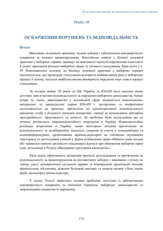 Біла книга підготовки та організації післявоєнних виборів
Розділ 10
ОСКАРЖЕННЯ ПОРУШЕНЬ ТА ВІДПОВІДАЛЬНІСТЬ
Вступ
Важливою складовою принципу чесних виборів є забезпечення невідворотності
покарання за вчинені правопорушення. Венеційська комісія у Кодексі належної
практики у виборчих справах зауважує на важливості протидії порушенням в контексті
й інших принципів вільного виборчого права та таємного голосування. Крім цього у п.
29 Пояснювальної доповіді до Кодексу належної практики у виборчих справах
наголошується, що процедури голосування відіграють найважливішу роль у виборчому
процесі в цілому, оскільки найбільш висока ймовірність порушень існує саме в процесі
голосування.
За останні майже 20 років до КК України та КУпАП було внесено низку
суттєвих змін в частині відповідальності за порушення виборчого законодавства. Однак
попри ці зміни, законодавство у відповідній сфері залишається недосконалим:
матеріальні та процесуальні норми КУпАП є застарілими та неефективно
застосовуються на практиці; притягнути до адміністративної відповідальності
юридичну особу у більшості випадків неможливо; санкції не відповідають критеріям
пропорційності, ефективності та дієвості. Ці проблеми були актуальними ще до
початку російського широкомасштабного вторгнення в Україну. Повномасштабне
російське вторгнення в Україну також загострило питання притягнення до
відповідальності за колабораційну діяльність (зокрема за участь у псевдовиборах та
псевдореферендумах, організованих країною-агресором на тимчасово окупованих
територіях) та застосування санкцій у формі позбавлення права обіймати певні посади
або займатися певною діяльністю (насамперед йдеться про обмеження виборчих прав)
(див. детальніше у Розділі «Висування і реєстрація кандидатів»).
Крім цього, ефективність механізмів протидії, розслідування та притягнення до
відповідальності за правопорушення на післявоєнних виборах є важливою з огляду на
значну увагу демократичної спільноти держав та міжнародних організацій, мінливу
криміногенну обстановку, можливі безпекові виклики та загрози впливу з боку інших
країн, насамперед країни-агресора.
У цьому Розділі окреслено основні проблеми, пов’язані із забезпеченням
невідворотності покарання за вчинення порушень виборчого законодавства та
запропоновано механізми їх вирішення.
194
 