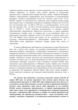 Біла книга підготовки та організації післявоєнних виборів
запобігати вчиненню нових порушень як самим порушником, так і будь-якими іншими
особами. Наприклад, як свідчить огляд судової практики за результатами
президентських та парламентських виборів 2019 року одними з найбільш поширених
виборчих адміністративних правопорушень були виготовлення та розповсюдження
друкованих матеріалів передвиборної агітації без вихідних даних (статті 212-13
КУпАП). Зокрема за виготовлення або замовлення таких матеріалів розмір штрафу
(який жодного разу не змінювався незважаючи на інфляцію) становить від 170 до 510
грн. (для посадових осіб – від 850 до 1190 грн.), а за розповсюдження – від 51 до 85
грн. (для посадових осіб – від 340 до 510 грн.). Водночас в інших випадках внесення
змін до КУпАП в частині посилення відповідальності за вчинення окремих
адміністративних правопорушень здійснюється безсистемно: за окремі порушення
встановлюються штрафи, вищі за розміром ніж ті, які передбачено навіть для
кримінальних проступків (наприклад, статті 212-21 КУпАП та частина перша статті
159-1 КК України, більш детально див. нижче), тоді як за аналогічні за ступенем
суспільної небезпеки/протиправності адміністративні правопорушення ще з
1990-х-2000-х років передбачено мінімальні штрафи, розмір яких ніколи не
переглядався.
В процесі реформування законодавства слід враховувати позицію Національної
ради, яка у своєму листі зазначає, що складання адміністративних протоколів за
порушення виборчого законодавства є неефективним інструментом та невластивою,
неприродною функцією для Національної ради. Наголошується зокрема на складній і
тривалій процедурі притягнення винних осіб до відповідальності, незначних розмірах
штрафів, необхідності подання протоколів про адміністративні правопорушення до
місцевого загального суду за їх місцезнаходженням, що може мати певні труднощі на
деокупованих територіях, відсутність чіткої узгодженості положень КУпАП, яким
встановлено склад правопорушення; та Виборчого кодексу України, яким визначені
обов’язкові для виконання суб’єктами у сфері медіа положення. Тому Національна рада
пропонує за порушення обмежень щодо передвиборної агітації застосовувати до медіа
як юридичних осіб передбачені Законом України «Про медіа» санкції (штрафи) і
взагалі виключити положення про складання адміністративних протоколів згідно з
КУпАП.
Це свідчить про необхідність системного оновлення чинного КУпАП. 28
червня 2024 року на розгляд парламенту було внесено проєкт Кодексу про
адміністративні проступки № 11386. ВРУ варто пріоритизувати його розгляд та
ухвалення як закону. Якщо цей проєкт не буде ухвалено до припинення дії режиму
воєнного стану, парламенту варто внести зміни принаймні до тих положень
КУпАП, якими встановлено відповідальність за виборчі правопорушення. Ці
зміни мають перш за все передбачати: 1) невідворотність покарання (порушення
будь-яких з передбачених ВКУ обмежень та заборон має завжди передбачити або
адміністративну, або кримінальну відповідальність – якщо застосування таких
санкцій є можливим в принципі); 2) встановлення адміністративних стягнень за
196
 