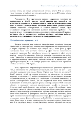 Біла книга підготовки та організації післявоєнних виборів
апеляцію органу, що складав адміністративний протокол (стаття 294), що можливо
тільки у справах, де здійснюється прокурорський нагляд (стаття 250), однак виборчі
правопорушення до них не належать.
Рекомендуємо чітко врегулювати питання направлення матеріалів на
дооформлення в КУпАП (шляхом прямої вказівки про можливість або
неможливість направлення на дооформлення), а також виключити повноваження
щодо складання адміністративних протоколів кандидатами, уповноваженими
особами, офіційними спостерігачами та членами виборчих комісій. Щодо
апеляційного оскарження можливими шляхами вирішення проблеми є або
надання загалом такого права органам, уповноваженим складати адміністративні
протоколи, або ж виокремлення найбільш суспільно шкідливих виборчих
правопорушень, для яких варто передбачити прокурорський нагляд.
Відповідальність юридичних осіб
Протягом тривалого часу українське законодавство не передбачало інститутів
кримінальної та адміністративної відповідальності юридичних осіб. Перші прецеденти
у напрямі перегляду цієї концепції були створені ще у 1990-х роках у сфері
екологічного права, коли окремими законами у сфері охорони навколишнього
природного середовища було передбачено штрафи за порушення у сфері захисту
довкілля і порядок їх накладення. Згодом ця концепція була поширена на медійну
галузь (Урядом було визначено розмір штрафів для медіа, зокрема як юридичних осіб,
за порушення медійного законодавства). Зрештою, відповідно до рекомендацій Групи
держав проти корупції (GRECO) інститут кримінальної відповідальності юридичних
осіб було закріплено й у КК України.
Отже, переконливих аргументів проти неможливості притягнення юридичних
осіб до кримінальної та адміністративної відповідальності наразі не існує – адже
відповідні прецеденти були створені більше 10 років тому. Попри те, що стаття 27
КУпАП визначає штраф як грошове стягнення, яке накладається на громадян,
посадових та юридичних осіб, інші його положення і досі не передбачають механізмів
застосування санкцій до юридичних осіб. Це не сприяє забезпеченню ефективності та
дієвості адміністративних санкцій, про які згадувалося вище: якщо, наприклад,
політика партії (її колегіальних керівних органів) полягає у неподанні НАЗК фінансової
звітності, то накладення невеликих адміністративних штрафів на керівника чи
бухгалтера такої партії відповідно таку політику не змінить. Ця проблема є менш
актуальною для партій, які отримали право на державне фінансування їхньої статутної
діяльності (адже у випадку неподання такими партіями фінансових звітів чи вчинення
деяких інших порушень їх фінансування може бути зупинено або припинено), однак
партії, які не отримали державне фінансування, можуть фактично безкарно порушувати
вимоги щодо подання фінансової звітності до НАЗК. Крім того, якщо партія отримує
значне фінансування за рахунок приватних внесків, то втрата державного фінансування
може бути для неї куди меншим «злом», ніж подання детальної інформації про власних
198
 