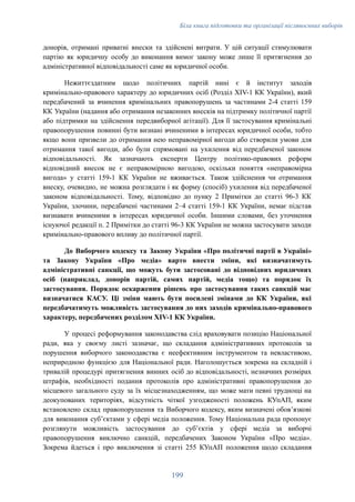 Біла книга підготовки та організації післявоєнних виборів
донорів, отримані приватні внески та здійснені витрати. У цій ситуації стимулювати
партію як юридичну особу до виконання вимог закону може лише її притягнення до
адміністративної відповідальності саме як юридичної особи.
Нежиттєздатним щодо політичних партій нині є й інститут заходів
кримінально-правового характеру до юридичних осіб (Розділ XIV-1 КК України), який
передбачений за вчинення кримінальних правопорушень за частинами 2-4 статті 159
КК України (надання або отримання незаконних внесків на підтримку політичної партії
або підтримки на здійснення передвиборної агітації). Для її застосування кримінальні
правопорушення повинні бути визнані вчиненими в інтересах юридичної особи, тобто
якщо вони призвели до отримання нею неправомірної вигоди або створили умови для
отримання такої вигоди, або були спрямовані на ухилення від передбаченої законом
відповідальності. Як зазначають експерти Центру політико-правових реформ
відповідний внесок не є неправомірною вигодою, оскільки поняття «неправомірна
вигода» у статті 159-1 КК України не вживається. Також здійснення чи отримання
внеску, очевидно, не можна розглядати і як форму (спосіб) ухилення від передбаченої
законом відповідальності. Тому, відповідно до пунку 2 Примітки до статті 96-3 КК
України, злочини, передбачені частинами 2–4 статті 159-1 КК України, немає підстав
визнавати вчиненими в інтересах юридичної особи. Іншими словами, без уточнення
існуючої редакції п. 2 Примітки до статті 96-3 КК України не можна застосувати заходи
кримінально-правового впливу до політичної партії.
До Виборчого кодексу та Закону України «Про політичні партії в Україні»
та Закону України «Про медіа» варто внести зміни, які визначатимуть
адміністративні санкції, що можуть бути застосовані до відповідних юридичних
осіб (наприклад, донорів партій, самих партій, медіа тощо) та порядок їх
застосування. Порядок оскарження рішень про застосування таких санкцій має
визначатися КАСУ. Ці зміни мають бути посилені змінами до КК України, які
передбачатимуть можливість застосування до них заходів кримінально-правового
характеру, передбачених розділом XIV-1 КК України.
У процесі реформування законодавства слід враховувати позицію Національної
ради, яка у своєму листі зазначає, що складання адміністративних протоколів за
порушення виборчого законодавства є неефективним інструментом та невластивою,
неприродною функцією для Національної ради. Наголошується зокрема на складній і
тривалій процедурі притягнення винних осіб до відповідальності, незначних розмірах
штрафів, необхідності подання протоколів про адміністративні правопорушення до
місцевого загального суду за їх місцезнаходженням, що може мати певні труднощі на
деокупованих територіях, відсутність чіткої узгодженості положень КУпАП, яким
встановлено склад правопорушення та Виборчого кодексу, яким визначені обов’язкові
для виконання суб’єктами у сфері медіа положення. Тому Національна рада пропонує
розглянути можливість застосування до суб’єктів у сфері медіа за виборчі
правопорушення виключно санкцій, передбачених Законом України «Про медіа».
Зокрема йдеться і про виключення зі статті 255 КУпАП положення щодо складання
199
 