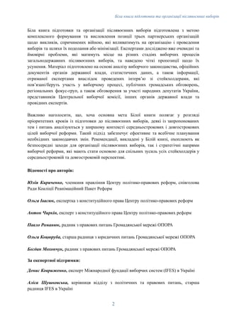 Біла книга підготовки та організації післявоєнних виборів
Біла книга підготовки та організації післявоєнних виборів підготовлена з метою
комплексного формування та висловлення позиції трьох партнерських організацій
щодо викликів, спричинених війною, які впливатимуть на організацію і проведення
виборів та шляхи їх подолання або мінімізації. Експертами досліджено вже очевидні та
ймовірні проблеми, які матимуть місце на різних стадіях виборчих процесів
загальнодержавних післявоєнних виборів, та наведено чіткі пропозиції щодо їх
усунення. Матеріал підготовлено на основі аналізу виборчого законодавства, офіційних
документів органів державної влади, статистичних даних, а також інформації,
отриманої експертами внаслідок проведених інтервʼю зі стейкхолдерами, які
повʼязані/беруть участь у виборчому процесі, публічних громадських обговорень,
регіональних фокус-груп, а також обговорення за участі народних депутатів України,
представників Центральної виборчої комісії, інших органів державної влади та
провідних експертів.
Важливо наголосити, що, хоча основна мета Білої книги полягає у розгляді
пріоритетних кроків із підготовки до післявоєнних виборів, деякі із запропонованих
тем і питань аналізуються у ширшому контексті середньострокових і довгострокових
цілей виборчої реформи. Такий підхід забезпечує ефективне та всебічне планування
необхідних законодавчих змін. Рекомендації, викладені у Білій книзі, охоплюють як
безпосередні заходи для організації післявоєнних виборів, так і стратегічні напрями
виборчої реформи, які мають стати основою для спільних зусиль усіх стейкхолдерів у
середньостроковій та довгостроковій перспективі.
Відомості про авторів:
Юлія Кириченко, членкиня правління Центру політико-правових реформ, співголова
Ради Коаліції Реанімаційний Пакет Реформ
Ольга Івасюк, експертка з конституційного права Центру політико-правових реформ
Антон Чиркін, експерт з конституційного права Центру політико-правових реформ
Павло Романюк, радник з правових питань Громадянської мережі ОПОРА
Ольга Коцюруба, старша радниця з юридичних питань Громадянської мережі ОПОРА
Богдан Мохончук, радник з правових питань Громадянської мережі ОПОРА
За експертної підтримки:
Денис Ковриженко, експерт Міжнародної фундації виборчих систем (IFES) в Україні
Аліса Шушковська, керівниця відділу з політичних та правових питань, старша
радниця IFES в Україні
2
 