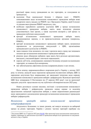 Біла книга підготовки та організації післявоєнних виборів
реалізації права голосу громадянами на тих територіях, де голосування не
проводиться;
●​ наділення Ради національної безпеки і оборони (далі – РНБОУ)
повноваженнями щодо встановлення неможливості проведення виборів може
суперечити змісту мандату як РНБОУ, так і Президента України, який її очолює
та указами якого рішення РНБОУ вводяться у дію;
●​ необхідно передбачити адекватне залучення ЦВК у процес встановлення
неможливості проведення виборів, навіть якщо відповідне рішення
ухвалюватимуть інші органи, а також залучення експертів у цей процес та
проведення публічних консультацій;
●​ критерії встановлення неможливості проведення виборів мають
встановлюватися законом, а не правозастосовчими органами (наприклад,
РНБОУ);
●​ критерії встановлення неможливості проведення виборів мають визначатися
парламентом за результатами консультацій з ЦВК, організаціями
громадянського суспільства та РНБОУ;
●​ закон повинен чітко визначати, хто саме і протягом якого строку має ініціювати
питання про встановлення неможливості проведення виборів;
●​ рішення щодо обмеження виборчих прав мають бути ретельно аргументовані,
викладені у письмовій формі і своєчасно оприлюднені;
●​ перелік субʼєктів, уповноважених оцінювати безпекову ситуацію на відповідних
територіях, не повинен бути вичерпним;
●​ має забезпечуватись ефективна система оскарження рішень із цих питань.
Після початку широкомасштабного вторгнення росії в Україну у лютому 2022
року та початку дискусій щодо перспектив проведення післявоєнних виборів, ЦВК та
народними депутатами було напрацьовано дві законодавчі ініціативи щодо порядку
встановлення неможливості проведення виборів і референдумів. Відповідні пропозиції
ЦВК було затверджено її Постановою від 27 вересня 2022 року2
, тоді як пропозиції
народних депутатів представлено під час публічного обговорення восени 2023 року.
Нижче розглянуто основні виклики, повʼязані з встановленням неможливості
проведення виборів і референдумів, проведено оцінку переваг та недоліків
представлених концепцій перенесення виборів, а також запропоновано рекомендації
щодо законодавчого удосконалення процедури встановлення неможливості проведення
виборів і референдумів.
Визначення критеріїв оцінки неможливості проведення
виборів/референдумів
Актуальність безпекових та інших ризиків, які можуть вплинути на виборчий
процес на різних територіях України є різною: частина територій перебуває під
2
Постанова ЦВКУ від 27 вересня 2022 року № 102 «Про пропозиції щодо вдосконалення законодавства
України, спрямовані на забезпечення підготовки та проведення виборів після припинення чи скасування
воєнного стану в Україні»
20
 