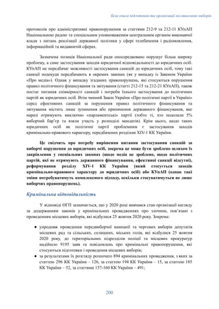 Біла книга підготовки та організації післявоєнних виборів
протоколів про адміністративні правопорушення за статтями 212-9 та 212-11 КУпАП
Національною радою та спеціальним уповноваженим центральним органом виконавчої
влади з питань реалізації державної політики у сфері телебачення і радіомовлення,
інформаційній та видавничій сферах.
Зазначена позиція Національної ради опосередковано порушує більш широку
проблему, а саме застосування заходів юридичної відповідальності до юридичних осіб.
КУпАП не передбачає можливості застосування санкцій до юридичних осіб, тому такі
санкції подекуди передбачають в окремих законах (як у випадку із Законом України
«Про медіа»). Однак у випадку згаданих правопорушень, які стосуються порушення
правил політичного фінансування та звітування (статті 212-15 та 212-21 КУпАП), також
постає питання співмірності санкцій і потреби їхнього застосування до політичних
партій як юридичних осіб. Втім чинний Закон України «Про політичні партії в Україні»
серед ефективних санкцій за порушення правил політичного фінансування та
звітування містить лише зупинення або припинення державного фінансування, яке
наразі отримують виключно «парламентські» партії (тобто ті, хто подолали 5%
виборчий бар’єр та взяли участь у розподілі мандатів). Крім цього, щодо таких
юридичних осіб як політичні партії проблемним є застосування заходів
кримінально-правового характеру, передбачених розділом XIV-1 КК України.
Це свідчить про потребу вирішення питання застосування санкцій за
виборчі порушення до юридичних осіб, зокрема це може бути зроблено шляхом їх
закріплення у спеціальних законах (щодо медіа це зроблено, щодо політичних
партій, які не отримують державного фінансування, ефективні санкції відсутні),
реформування розділу XIV-1 КК України (який стосується заходів
кримінально-правового характеру до юридичних осіб) або КУпАП (однак такі
зміни потребуватимуть комплексного підходу, оскільки стосуватимуться не лише
виборчих правопорушень).
Кримінальна відповідальність
У відповіді ОГП зазначається, що у 2020 році вивчався стан організації нагляду
за додержанням законів у кримінальних провадженнях про злочини, пов’язані з
проведенням місцевих виборів, які відбулися 25 жовтня 2020 року. Зокрема:
●​ упродовж проведення передвиборчої кампанії та чергових виборів депутатів
місцевих рад та сільських, селищних, міських голів, які відбулися 25 жовтня
2020 року, до територіальних підрозділів поліції та місцевих прокуратур
надійшло 9195 заяв та повідомлень про кримінальні правопорушення, які
стосуються підготовки і проведення місцевих виборів;
●​ за результатами їх розгляду розпочато 894 кримінальних провадження, з яких за
статтею 296 КК України – 126, за статтею 194 КК України – 15, за статтею 185
КК України – 52, за статтями 157-160 КК України – 491;
200
 