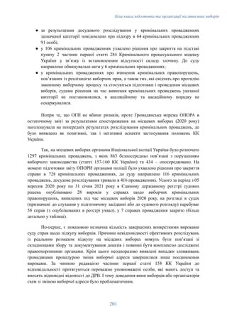 Біла книга підготовки та організації післявоєнних виборів
●​ за результатами досудового розслідування у кримінальних провадженнях
зазначеної категорії повідомлено про підозру в 64 кримінальних провадженнях
91 особі;
●​ у 106 кримінальних провадженнях ухвалено рішення про закриття на підставі
пункту 2 частини першої статті 284 Кримінального процесуального кодексу
України у зв’язку із встановленням відсутності складу злочину. До суду
направлено обвинувальні акти у 6 кримінальних провадженнях;
●​ у кримінальних провадженнях про вчинення кримінальних правопорушень,
пов’язаних із реалізацією виборчих прав, а також тих, які свідчать про протидію
законному виборчому процесу та стосуються підготовки і проведення місцевих
виборів, судами рішення на час вивчення кримінальних проваджень указаної
категорії не постановлялися, в апеляційному та касаційному порядку не
оскаржувалися.
Попри те, що ОГП не вбачає ризиків, проте Громадянська мережа ОПОРА в
остаточному звіті за результатами спостереження на місцевих виборах (2020 року)
наголошувала на попередніх результатах розслідування кримінальних проваджень, де
було виявлено як позитивні, так і негативні аспекти застосування положень КК
України.
Так, на місцевих виборах органами Національної поліції України було розпочато
1297 кримінальних проваджень, з яких 863 безпосередньо пов’язані з порушенням
виборчого законодавства (статті 157-160 КК України) та 434 – опосередковано. На
момент підготовки звіту ОПОРИ органами поліції було ухвалено рішення про закриття
справи в 728 кримінальних провадженнях, до суду направлено 116 кримінальних
проваджень, досудове розслідування тривало в 416 провадженнях. Усього за період з 05
вересня 2020 року по 31 січня 2021 року в Єдиному державному реєстрі судових
рішень опубліковано 28 вироків у справах щодо виборчих кримінальних
правопорушень, виявлених під час місцевих виборів 2020 року, на розгляді в судах
(призначені до слухання у підготовчому засіданні або до судового розгляду) перебуває
58 справ (з опублікованих в реєстрі ухвал), у 7 справах провадження закрито (більш
детально у таблиці).
По-перше, є показовою незначна кількість завершених конкретними вироками
суду справ щодо підкупу виборців. Причини невідповідності ефективних розслідувань
із реальним розмахом підкупу на місцевих виборах можуть бути пов’язані зі
складнощами збору та документування доказів і повинні бути комплексно досліджені
правоохоронними органами. Крім цього неодноразово виявлені випадки зловживань
громадянами процедурою зміни виборчої адреси завершилися лише поодинокими
вироками. За чинною редакцією частини першої статті 158 КК України до
відповідальності притягуються переважно уповноважені особи, які мають доступ та
вносять відповідні відомості до ДРВ. І тому доведення вини виборців або організаторів
схем зі зміною виборчої адреси було проблематичним.
201
 