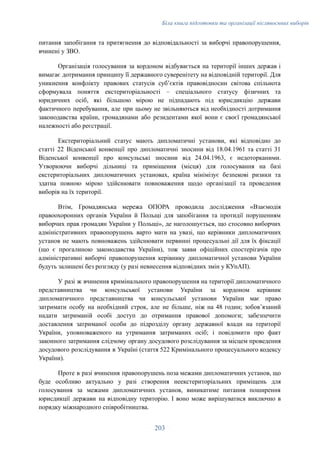 Біла книга підготовки та організації післявоєнних виборів
питання запобігання та притягнення до відповідальності за виборчі правопорушення,
вчинені у ЗВО.
Організація голосування за кордоном відбувається на території інших держав і
вимагає дотримання принципу її державного суверенітету на відповідній території. Для
уникнення конфлікту правових статусів суб’єктів правовідносин світова спільнота
сформувала поняття екстериторіальності – спеціального статусу фізичних та
юридичних осіб, які більшою мірою не підпадають під юрисдикцію держави
фактичного перебування, але при цьому не звільняються від необхідності дотримання
законодавства країни, громадянами або резидентами якої вони є своєї громадянської
належності або реєстрації.
Екстериторіальний статус мають дипломатичні установи, які відповідно до
статті 22 Віденської конвенції про дипломатичні зносини від 18.04.1961 та статті 31
Віденської конвенції про консульські зносини від 24.04.1963, є недоторканими.
Утворюючи виборчі дільниці та приміщення (місця) для голосування на базі
екстериторіальних дипломатичних установах, країна мінімізує безпекові ризики та
здатна повною мірою здійснювати повноваження щодо організації та проведення
виборів на їх території.
Втім, Громадянська мережа ОПОРА проводила дослідження «Взаємодія
правоохоронних органів України й Польщі для запобігання та протидії порушенням
виборчих прав громадян України у Польщі», де наголошується, що стосовно виборчих
адміністративних правопорушень варто мати на увазі, що керівники дипломатичних
установ не мають повноважень здійснювати первинні процесуальні дії для їх фіксації
(що є прогалиною законодавства України), тож заяви офіційних спостерігачів про
адміністративні виборчі правопорушення керівнику дипломатичної установи України
будуть залишені без розгляду (у разі невнесення відповідних змін у КУпАП).
У разі ж вчинення кримінального правопорушення на території дипломатичного
представництва чи консульської установи України за кордоном керівник
дипломатичного представництва чи консульської установи України має право
затримати особу на необхідний строк, але не більше, ніж на 48 годин; зобов’язаний
надати затриманій особі доступ до отримання правової допомоги; забезпечити
доставлення затриманої особи до підрозділу органу державної влади на території
України, уповноваженого на утримання затриманих осіб; і повідомити про факт
законного затримання слідчому органу досудового розслідування за місцем проведення
досудового розслідування в Україні (стаття 522 Кримінального процесуального кодексу
України).
Проте в разі вчинення правопорушень поза межами дипломатичних установ, що
буде особливо актуально у разі створення неекстериторіальних приміщень для
голосування за межами дипломатичних установ, виникатиме питання поширення
юрисдикції держави на відповідну територію. І воно може вирішуватися виключно в
порядку міжнародного співробітництва.
203
 