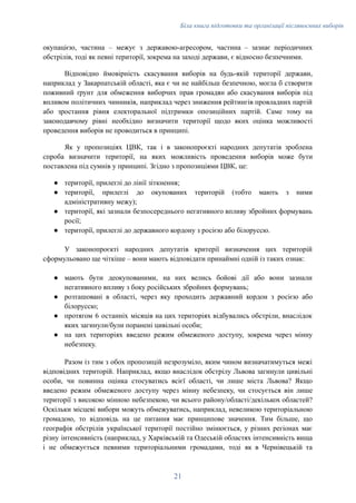 Біла книга підготовки та організації післявоєнних виборів
окупацією, частина – межує з державою-агресором, частина – зазнає періодичних
обстрілів, тоді як певні території, зокрема на заході держави, є відносно безпечними.
Відповідно ймовірність скасування виборів на будь-якій території держави,
наприклад у Закарпатській області, яка є чи не найбільш безпечною, могла б створити
поживний ґрунт для обмеження виборчих прав громадян або скасування виборів під
впливом політичних чинників, наприклад через зниження рейтингів провладних партій
або зростання рівня електоральної підтримки опозиційних партій. Саме тому на
законодавчому рівні необхідно визначити території щодо яких оцінка можливості
проведення виборів не проводиться в принципі.
Як у пропозиціях ЦВК, так і в законопроєкті народних депутатів зроблена
спроба визначити території, на яких можливість проведення виборів може бути
поставлена під сумнів у принципі. Згідно з пропозиціями ЦВК, це:
●​ території, прилеглі до лінії зіткнення;
●​ території, прилеглі до окупованих територій (тобто мають з ними
адміністративну межу);
●​ території, які зазнали безпосереднього негативного впливу збройних формувань
росії;
●​ території, прилеглі до державного кордону з росією або білоруссю.
У законопроєкті народних депутатів критерії визначення цих територій
сформульовано ще чіткіше – вони мають відповідати принаймні одній із таких ознак:
●​ мають бути деокупованими, на них велись бойові дії або вони зазнали
негативного впливу з боку російських збройних формувань;
●​ розташовані в області, через яку проходить державний кордон з росією або
білоруссю;
●​ протягом 6 останніх місяців на цих територіях відбувались обстріли, внаслідок
яких загинули/були поранені цивільні особи;
●​ на цих територіях введено режим обмеженого доступу, зокрема через мінну
небезпеку.
Разом із тим з обох пропозицій незрозуміло, яким чином визначатимуться межі
відповідних територій. Наприклад, якщо внаслідок обстрілу Львова загинули цивільні
особи, чи повинна оцінка стосуватись всієї області, чи лише міста Львова? Якщо
введено режим обмеженого доступу через мінну небезпеку, чи стосується він лише
території з високою мінною небезпекою, чи всього району/області/декількох областей?
Оскільки місцеві вибори можуть обмежуватись, наприклад, невеликою територіальною
громадою, то відповідь на це питання має принципове значення. Тим більше, що
географія обстрілів української території постійно змінюється, у різних регіонах має
різну інтенсивність (наприклад, у Харківській та Одеській областях інтенсивність вища
і не обмежується певними територіальними громадами, тоді як в Чернівецькій та
21
 