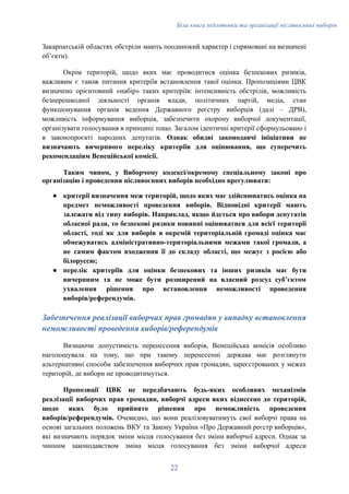 Біла книга підготовки та організації післявоєнних виборів
Закарпатській областях обстріли мають поодинокий характер і спрямовані на визначені
обʼєкти).
Окрім територій, щодо яких має проводитися оцінка безпекових ризиків,
важливим є також питання критеріїв встановлення такої оцінки. Пропозиціями ЦВК
визначено орієнтовний «набір» таких критеріїв: інтенсивність обстрілів, можливість
безперешкодної діяльності органів влади, політичних партій, медіа, стан
функціонування органів ведення Державного реєстру виборців (далі – ДРВ),
можливість інформування виборців, забезпечити охорону виборчої документації,
організувати голосування в принципі тощо. Загалом ідентичні критерії сформульовано і
в законопроєкті народних депутатів. Однак обидві законодавчі ініціативи не
визначають вичерпного переліку критеріїв для оцінювання, що суперечить
рекомендаціям Венеційської комісії.
Таким чином, у Виборчому кодексі/окремому спеціальному законі про
організацію і проведення післявоєнних виборів необхідно врегулювати:
●​ критерії визначення меж територій, щодо яких має здійснюватись оцінка на
предмет неможливості проведення виборів. Відповідні критерії мають
залежати від типу виборів. Наприклад, якщо йдеться про вибори депутатів
обласної ради, то безпекові ризики повинні оцінюватися для всієї території
області, тоді як для виборів в окремій територіальній громаді оцінка має
обмежуватись адміністративно-територіальними межами такої громади, а
не самим фактом входження її до складу області, що межує з росією або
білоруссю;
●​ перелік критеріїв для оцінки безпекових та інших ризиків має бути
вичерпним та не може бути розширений на власний розсуд субʼєктом
ухвалення рішення про встановлення неможливості проведення
виборів/референдумів.
Забезпечення реалізації виборчих прав громадян у випадку встановлення
неможливості проведення виборів/референдумів
Визнаючи допустимість перенесення виборів, Венеційська комісія особливо
наголошувала на тому, що при такому перенесенні держава має розглянути
альтернативні способи забезпечення виборчих прав громадян, зареєстрованих у межах
територій, де вибори не проводитимуться.
Пропозиції ЦВК не передбачають будь-яких особливих механізмів
реалізації виборчих прав громадян, виборчі адреси яких віднесено до територій,
щодо яких було прийнято рішення про неможливість проведення
виборів/референдумів. Очевидно, що вони реалізовуватимуть свої виборчі права на
основі загальних положень ВКУ та Закону України «Про Державний реєстр виборців»,
які визначають порядок зміни місця голосування без зміни виборчої адреси. Однак за
чинним законодавством зміна місця голосування без зміни виборчої адреси
22
 