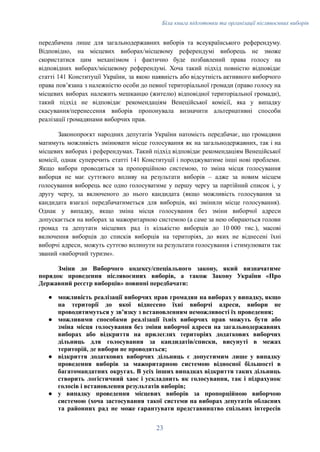 Біла книга підготовки та організації післявоєнних виборів
передбачена лише для загальнодержавних виборів та всеукраїнського референдуму.
Відповідно, на місцевих виборах/місцевому референдумі виборець не зможе
скористатися цим механізмом і фактично буде позбавлений права голосу на
відповідних виборах/місцевому референдумі. Хоча такий підхід повністю відповідає
статті 141 Конституції України, за якою наявність або відсутність активного виборчого
права повʼязана з належністю особи до певної територіальної громади (право голосу на
місцевих виборах належить мешканцю (жителю) відповідної територіальної громади),
такий підхід не відповідає рекомендаціям Венеційської комісії, яка у випадку
скасування/перенесення виборів пропонувала визначити альтернативні способи
реалізації громадянами виборчих прав.
Законопроєкт народних депутатів України натомість передбачає, що громадяни
матимуть можливість змінювати місце голосування як на загальнодержавних, так і на
місцевих виборах і референдумах. Такий підхід відповідає рекомендаціям Венеційської
комісії, однак суперечить статті 141 Конституції і породжуватиме інші нові проблеми.
Якщо вибори проводяться за пропорційною системою, то зміна місця голосування
виборця не має суттєвого впливу на результати виборів – адже за новим місцем
голосування виборець все одно голосуватиме у першу чергу за партійний список і, у
другу чергу, за включеного до нього кандидата (якщо можливість голосування за
кандидата взагалі передбачатиметься для виборців, які змінили місце голосування).
Однак у випадку, якщо зміна місця голосування без зміни виборчої адреси
допускається на виборах за мажоритарною системою (а саме за нею обираються голови
громад та депутати місцевих рад із кількістю виборців до 10 000 тис.), масові
включення виборців до списків виборців на територіях, до яких не віднесені їхні
виборчі адреси, можуть суттєво вплинути на результати голосування і стимулювати так
званий «виборчий туризм».
Зміни до Виборчого кодексу/спеціального закону, який визначатиме
порядок проведення післявоєнних виборів, а також Закону України «Про
Державний реєстр виборців» повинні передбачати:
●​ можливість реалізації виборчих прав громадян на виборах у випадку, якщо
на території до якої віднесено їхні виборчі адреси, вибори не
проводитимуться у звʼязку з встановленням неможливості їх проведення;
●​ можливими способами реалізації їхніх виборчих прав можуть бути або
зміна місця голосування без зміни виборчої адреси на загальнодержавних
виборах або відкриття на прилеглих територіях додаткових виборчих
дільниць для голосування за кандидатів/списки, висунуті в межах
територій, де вибори не проводяться;
●​ відкриття додаткових виборчих дільниць є допустимим лише у випадку
проведення виборів за мажоритарною системою відносної більшості в
багатомандатних округах. В усіх інших випадках відкриття таких дільниць
створить логістичний хаос і ускладнить як голосування, так і підрахунок
голосів і встановлення результатів виборів;
●​ у випадку проведення місцевих виборів за пропорційною виборчою
системою (хоча застосування такої системи на виборах депутатів обласних
та районних рад не може гарантувати представництво спільних інтересів
23
 
