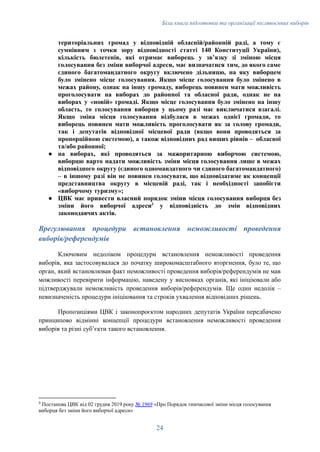 Біла книга підготовки та організації післявоєнних виборів
територіальних громад у відповідній обласній/районній раді, а тому є
сумнівним з точки зору відповідності статті 140 Конституції України),
кількість бюлетенів, які отримає виборець у звʼязку зі зміною місця
голосування без зміни виборчої адреси, має визначатися тим, до якого саме
єдиного багатомандатного округу включено дільницю, на яку виборцем
було змінено місце голосування. Якщо місце голосування було змінено в
межах району, однак на іншу громаду, виборець повинен мати можливість
проголосувати на виборах до районної та обласної ради, однак не на
виборах у «новій» громаді. Якщо місце голосування було змінено на іншу
область, то голосування виборця у цьому разі має виключатися взагалі.
Якщо зміна місця голосування відбулася в межах однієї громади, то
виборець повинен мати можливість проголосувати як за голову громади,
так і депутатів відповідної місцевої ради (якщо вони проводяться за
пропорційною системою), а також відповідних рад вищих рівнів – обласної
та/або районної;
●​ на виборах, які проводяться за мажоритарною виборчою системою,
виборцю варто надати можливість зміни місця голосування лише в межах
відповідного округу (єдиного одномандатного чи єдиного багатомандатного)
– в іншому разі він не повинен голосувати, що відповідатиме як концепції
представництва округу в місцевій раді, так і необхідності запобігти
«виборчому туризму»;
●​ ЦВК має привести власний порядок зміни місця голосування виборця без
зміни його виборчої адреси3
у відповідність до змін відповідних
законодавчих актів.
Врегулювання процедури встановлення неможливості проведення
виборів/референдумів
Ключовим недоліком процедури встановлення неможливості проведення
виборів, яка застосовувалася до початку широкомасштабного вторгнення, було те, що
орган, який встановлював факт неможливості проведення виборів/референдумів не мав
можливості перевірити інформацію, наведену у висновках органів, які ініціювали або
підтверджували неможливість проведення виборів/референдумів. Ще один недолік –
невизначеність процедури ініціювання та строків ухвалення відповідних рішень.
Пропозиціями ЦВК і законопроєктом народних депутатів України передбачено
принципово відмінні концепції процедури встановлення неможливості проведення
виборів та різні субʼєкти такого встановлення.
3
Постанова ЦВК від 02 грудня 2019 року № 1969 «Про Порядок тимчасової зміни місця голосування
виборця без зміни його виборчої адреси»
24
 