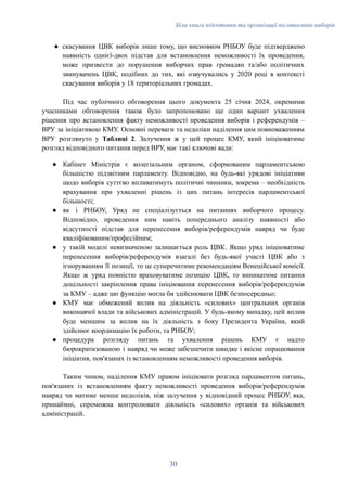 Біла книга підготовки та організації післявоєнних виборів
●​ скасування ЦВК виборів лише тому, що висновком РНБОУ буде підтверджено
наявність однієї-двох підстав для встановлення неможливості їх проведення,
може призвести до порушення виборчих прав громадян та/або політичних
звинувачень ЦВК, подібних до тих, які озвучувались у 2020 році в контексті
скасування виборів у 18 територіальних громадах.
Під час публічного обговорення цього документа 25 січня 2024, окремими
учасниками обговорення також було запропоновано ще один варіант ухвалення
рішення про встановлення факту неможливості проведення виборів і референдумів –
ВРУ за ініціативою КМУ. Основні переваги та недоліки наділення цим повноваженням
ВРУ розглянуто у Таблиці 2. Залучення ж у цей процес КМУ, який ініціюватиме
розгляд відповідного питання перед ВРУ, має такі ключові вади:
●​ Кабінет Міністрів є колегіальним органом, сформованим парламентською
більшістю підзвітним парламенту. Відповідно, на будь-які урядові ініціативи
щодо виборів суттєво впливатимуть політичні чинники, зокрема – необхідність
врахування при ухваленні рішень із цих питань інтересів парламентської
більшості;
●​ як і РНБОУ, Уряд не спеціалізується на питаннях виборчого процесу.
Відповідно, проведення ним навіть попереднього аналізу наявності або
відсутності підстав для перенесення виборів/референдумів навряд чи буде
кваліфікованим/професійним;
●​ у такій моделі невизначеною залишається роль ЦВК. Якщо уряд ініціюватиме
перенесення виборів/референдумів взагалі без будь-якої участі ЦВК або з
ігноруванням її позиції, то це суперечитиме рекомендаціям Венеційської комісії.
Якщо ж уряд повністю враховуватиме позицію ЦВК, то виникатиме питання
доцільності закріплення права ініціювання перенесення виборів/референдумів
за КМУ – адже цю функцію могла би здійснювати ЦВК безпосередньо;
●​ КМУ має обмежений вплив на діяльність «силових» центральних органів
виконавчої влади та військових адміністрацій. У будь-якому випадку, цей вплив
буде меншим за вплив на їх діяльність з боку Президента України, який
здійснює координацію їх роботи, та РНБОУ;
●​ процедура розгляду питань та ухвалення рішень КМУ є надто
бюрократизованою і навряд чи може забезпечити швидке і якісне опрацювання
ініціатив, пов'язаних із встановленням неможливості проведення виборів.
Таким чином, наділення КМУ правом ініціювати розгляд парламентом питань,
пов'язаних із встановленням факту неможливості проведення виборів/референдумів
навряд чи матиме менше недоліків, ніж залучення у відповідний процес РНБОУ, яка,
принаймні, спроможна контролювати діяльність «силових» органів та військових
адміністрацій.
30
 