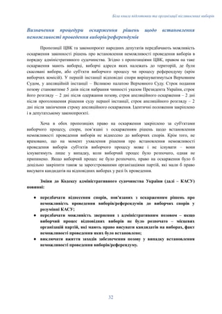 Біла книга підготовки та організації післявоєнних виборів
Визначення процедури оскарження рішень щодо встановлення
неможливості проведення виборів/референдумів
Пропозиції ЦВК та законопроєкт народних депутатів передбачають можливість
оскарження законності рішень про встановлення неможливості проведення виборів в
порядку адміністративного судочинства. Згідно з пропозиціями ЦВК, правом на таке
оскарження мають виборці, виборчі адреси яких належать до територій, де були
скасовані вибори, або суб'єкти виборчого процесу чи процесу референдуму (крім
виборчих комісій). У першій інстанції відповідні спори вирішуватимуться Верховним
Судом, у апеляційній інстанції – Великою палатою Верховного Суду. Строк подання
позову становитиме 5 днів після набрання чинності указом Президента України, строк
його розгляду – 2 дні після одержання позову, строк апеляційного оскарження – 2 дні
після проголошення рішення суду першої інстанції, строк апеляційного розгляду – 2
дні після закінчення строку апеляційного оскарження. Ідентичні положення закріплено
і в депутатському законопроєкті.
Хоча в обох пропозиціях право на оскарження закріплено за суб'єктами
виборчого процесу, спори, повʼязані з оскарженням рішень щодо встановлення
неможливості проведення виборів не віднесено до виборчих спорів. Крім того, не
враховано, що на момент ухвалення рішення про встановлення неможливості
проведення виборів суб'єктів виборчого процесу може і не існувати – вони
існуватимуть лише у випадку, коли виборчий процес було розпочато, однак не
припинено. Якщо виборчий процес не було розпочато, право на оскарження було б
доцільно закріпити також за зареєстрованими організаціями партій, які мали б право
висувати кандидатів на відповідних виборах у разі їх проведення.
Зміни до Кодексу адміністративного судочинства України (далі – КАСУ)
повинні:
●​ передбачати віднесення спорів, пов'язаних з оскарженням рішень про
неможливість проведення виборів/референдумів до виборчих спорів у
розумінні КАСУ;
●​ передбачати можливість звернення з адміністративним позовом – якщо
виборчий процес відповідних виборів не було розпочато – місцевих
організацій партій, які мають право висувати кандидатів на виборах, факт
неможливості проведення яких було встановлено;
●​ виключати вжиття заходів забезпечення позову у випадку встановлення
неможливості проведення виборів/референдуму.
32
 