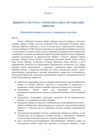 Біла книга підготовки та організації післявоєнних виборів
Розділ 2
ВИБОРЧА СИСТЕМА І ТЕРИТОРІАЛЬНА ОРГАНІЗАЦІЯ
ВИБОРІВ
Пропорційна виборча система з відкритими списками
Вступ
Згідно з Виборчим кодексом вибори народних депутатів України та більшість
місцевих виборів (вибори депутатів Верховної Ради Автономної Республіки Крим,
обласних, районних, районних у містах та міських рад (у територіальних громадах з
кількістю виборців 10 000 і більше) проводяться за пропорційною виборчою системою
з голосуванням за відкриті списки, висунуті партіями (на парламентських виборах) або
відповідними місцевими організаціями партій. Хоча пропорційна система з відкритими
списками застосовується на парламентських виборах у багатьох державах Європи
(Австрія, Албанія, Бельгія, Боснія і Герцеговина (частково), Греція, Данія, Естонія,
Кіпр, Латвія, Польща, Словаччина, Словенія, Фінляндія, Чехія, Швеція), а на її
запровадженні наполягали як представники громадянського суспільства, так і лідери
основних партій, представлених у парламенті, український варіант пропорційної
виборчої системи з відкритими списками має низку особливостей, окремі з яких є
непритаманним пропорційним системам європейських держав або не відповідають
Конституції України або зумовлюють значний рівень закритості пропорційної системи
попри її задекларовану відкритість:
●​ закріплення гарантованих місць за першими кандидатами у загальнодержавному
списку на виборах народних депутатів (9 кандидатів) та кандидатами у
відповідних єдиних списках на виборах депутатів місцевих рад (1 кандидат);
●​ встановлення високої квоти для просування кандидатів у
регіональних/територіальних списках на відповідних виборах (25% від виборчої
квоти);
●​ неможливість балотування незалежних кандидатів як на парламентських
виборах, так і відповідних місцевих виборах;
●​ проведення виборів до обласних та районних рад за пропорційною системою з
такими особливостями представництва, які суперечать конституційній природі
районних та обласних рад як виразників спільних інтересів територіальних
громад;
●​ застосування пропорційної системи з відкритими списками на виборах до тих
місцевих рад, які не формують місцеву політику, а забезпечують вирішення
питань місцевого значення (громади з кількістю виборців від 10 000);
●​ поділ загального/загальнодержавного багатомандатного виборчого округу на
територіальні виборчі округи без прив'язки до кількості виборців у таких
34
 