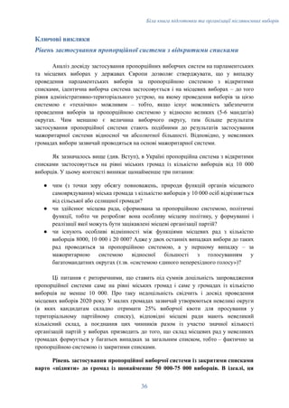 Біла книга підготовки та організації післявоєнних виборів
Ключові виклики
Рівень застосування пропорційної системи з відкритими списками
Аналіз досвіду застосування пропорційних виборчих систем на парламентських
та місцевих виборах у державах Європи дозволяє стверджувати, що у випадку
проведення парламентських виборів за пропорційною системою з відкритими
списками, ідентична виборча система застосовується і на місцевих виборах – до того
рівня адміністративно-територіального устрою, на якому проведення виборів за цією
системою є «технічно» можливим – тобто, якщо існує можливість забезпечити
проведення виборів за пропорційною системою у відносно великих (5-6 мандатів)
округах. Чим меншою є величина виборчого округу, тим більше результати
застосування пропорційної системи стають подібними до результатів застосування
мажоритарної системи відносної чи абсолютної більшості. Відповідно, у невеликих
громадах вибори зазвичай проводяться на основі мажоритарної системи.
Як зазначалось вище (див. Вступ), в Україні пропорційна система з відкритими
списками застосовується на рівні міських громад із кількістю виборців від 10 000
виборців. У цьому контексті виникає щонайменше три питання:
●​ чим (з точки зору обсягу повноважень, природи функцій органів місцевого
самоврядування) міська громада з кількістю виборців у 10 000 осіб відрізняється
від сільської або селищної громади?
●​ чи здійснює місцева рада, сформована за пропорційною системою, політичні
функції, тобто чи розробляє вона особливу місцеву політику, у формуванні і
реалізації якої можуть бути зацікавлені місцеві організації партій?
●​ чи існують особливі відмінності між функціями місцевих рад з кількістю
виборців 8000, 10 000 і 20 000? Адже у двох останніх випадках вибори до таких
рад проводяться за пропорційною системою, а у першому випадку – за
мажоритарною системою відносної більшості з голосуванням у
багатомандатних округах (т.зв. «системою єдиного неперехідного голосу»)?
Ці питання є риторичними, що ставить під сумнів доцільність запровадження
пропорційної системи саме на рівні міських громад і саме у громадах із кількістю
виборців не менше 10 000. Про таку недоцільність свідчить і досвід проведення
місцевих виборів 2020 року. У малих громадах зазвичай утворюються невеликі округи
(в яких кандидатам складно отримати 25% виборчої квоти для просування у
територіальному партійному списку), відповідні місцеві ради мають невеликий
кількісний склад, а поєднання цих чинників разом із участю значної кількості
організацій партій у виборах призводить до того, що склад місцевих рад у невеликих
громадах формується у багатьох випадках за загальним списком, тобто – фактично за
пропорційною системою із закритими списками.
Рівень застосування пропорційної виборчої системи із закритими списками
варто «підняти» до громад із щонайменше 50 000-75 000 виборців. В ідеалі, ця
36
 