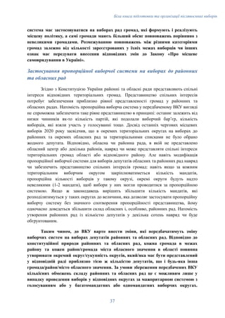 Біла книга підготовки та організації післявоєнних виборів
система має застосовуватися на виборах рад громад, які формують і реалізують
місцеву політику, а самі громади мають більший обсяг повноважень порівняно з
невеликими громадами. Розмежуванню повноважень між різними категоріями
громад залежно від кількості зареєстрованих у їхніх межах виборців чи інших
ознак має передувати внесення відповідних змін до Закону «Про місцеве
самоврядування в Україні».
Застосування пропорційної виборчої системи на виборах до районних
та обласних рад
Згідно з Конституцією України районні та обласні ради представляють спільні
інтереси відповідних територіальних громад. Представництво спільних інтересів
потребує забезпечення приблизно рівної представленості громад у районних та
обласних радах. Натомість пропорційна виборча система у передбаченому ВКУ вигляді
не спроможна забезпечити таке рівне представництво в принципі: останнє залежить від
низки чинників як-то кількість партій, які подолали виборчий барʼєр, кількість
виборців, які взяли участь у голосуванні тощо. Досвід останніх чергових місцевих
виборів 2020 року засвідчив, що в окремих територіальних округах на виборах до
районних та окремих обласних рад за територіальними списками не було обрано
жодного депутата. Відповідно, обласна чи районна рада, в якій не представлено
обласний центр або декілька районів, навряд чи може представляти спільні інтереси
територіальних громад області або відповідного району. Але навіть модифікація
пропорційної виборчої системи для виборів депутатів обласних та районних рад навряд
чи забезпечить представництво спільних інтересів громад: навіть якщо за кожним
територіальним виборчим округом закріплюватиметься кількість мандатів,
пропорційна кількості виборців у такому окрузі, окремі округи будуть надто
невеликими (1-2 мандати), щоб вибори у них могли проводитися за пропорційною
системою. Якщо ж законодавець вирішить збільшити кількість мандатів, які
розподілятимуться у таких округах до величини, яка дозволяє застосувати пропорційну
виборчу систему без значного спотворення пропорційності представництва, йому
одночасно доведеться збільшити склад обласних і, особливо, районних рад. Натомість
утворення районних рад із кількістю депутатів у декілька сотень навряд чи буде
обгрунтованим.
Таким чином, до ВКУ варто внести зміни, які передбачатимуть зміну
виборчих систем на виборах депутатів районних та обласних рад. Відповідно до
конституційної природи районних та обласних рад, кожна громада в межах
району та кожен район/громада міста обласного значення в області повинна
утворювати окремий округ/сукупність округів, який/яка має бути представлений
у відповідній раді приблизно тією ж кількістю депутатів, що і будь-яка інша
громада/район/місто обласного значення. За умови збереження передбачених ВКУ
кількісних обмежень складу районних та обласних рад це є можливим лише у
випадку проведення виборів у відповідних округах за мажоритарною системою з
голосуванням або у багатомандатних або одномандатних виборчих округах.
37
 