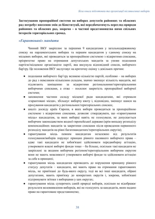 Біла книга підготовки та організації післявоєнних виборів
Застосування пропорційної системи на виборах депутатів районних та обласних
рад потребує внесення змін до Конституції, які передбачатимуть перегляд природи
районних та обласних рад, зокрема – в частині представництва ними спільних
інтересів територіальних громад.
«Гарантовані» мандати
Чинний ВКУ закріплює за першими 9 кандидатами у загальнодержавному
списку на парламентських виборах та першим кандидатом у єдиному списку на
місцевих виборах, які проводяться за пропорційною системою з відкритими списками,
пріоритетне право на отримання депутатських мандатів за умови подолання
партією/місцевою організацією партії, яка висунула відповідний список, виборчого
бар'єру. Це положення ВКУ заслуговує на критичну оцінку з декількох причин:
●​ подолання виборчого барʼєру великою кількістю партій, особливо – на виборах
до рад з невеликим кількісним складом, значно зменшує кількість мандатів, які
підлягають заміщенню за відкритими регіональними/територіальними
виборчими списками, а отже – посилює закритість пропорційної виборчої
системи;
●​ заповнення частини складу місцевої ради кандидатами, які отримали
«гарантовані місця», збільшує виборчу квоту і, відповідно, зменшує шанси на
просування кандидатів у регіональних/територіальних списках;
●​ аналіз досвіду країн Європи, в яких вибори проводяться за пропорційною
системою з відкритими списками, дозволяє стверджувати, що «гарантування
місць» кандидатам, за яких виборці навіть не голосували, не допускається
виборчим законодавством жодної європейської держави (крім випадку розподілу
компенсаційних мандатів за закритими списками після проведення первинного
розподілу мандатів на рівні багатомандатних/територіальних округів);
●​ гарантування місць певним кандидатам незалежно від результатів
голосування/виборів порушує принцип рівного пасивного виборчого права –
адже такі кандидати не зобов'язані здійснювати передвиборну агітацію,
утворювати власні виборчі фонди тощо – ба більше, оскільки такі кандидати не
закріплені за жодним виборчим регіоном/територіальним виборчим округом
вони не мають можливості утворювати виборчі фонди та здійснювати агітацію
за себе в принципі;
●​ гарантування місць кандидатам призводить до порушення принципу рівного
статусу депутатів – кандидати, які мають право на отримання гарантованих
місць, не прив'язані до будь-якого округу, тоді як всі інші кандидати, обрані
депутатами, мають прив'язку до конкретних округів і, зокрема, зобов'язані
підтримувати зв'язки з виборцями у цих округах;
●​ гарантування місць суперечить самій природі виборів, оскільки не відображає
результати волевиявлення виборців, які не голосують за кандидатів, яким надано
право на гарантоване представництво;
38
 