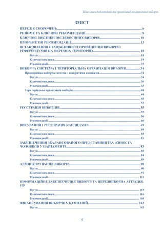 Біла книга підготовки та організації післявоєнних виборів
ЗМІСТ
ПЕРЕЛІК СКОРОЧЕНЬ.......................................................................................................6
РЕЗЮМЕ ТА КЛЮЧОВІ РЕКОМЕНДАЦІЇ.................................................................... 8
КЛЮЧОВІ ВИКЛИКИ ПІСЛЯВОЄННИХ ВИБОРІВ................................................. 10
ПРІОРИТЕТНІ РЕКОМЕНДАЦІЇ....................................................................................13
ВСТАНОВЛЕННЯ НЕМОЖЛИВОСТІ ПРОВЕДЕННЯ ВИБОРІВ І
РЕФЕРЕНДУМІВ НА ОКРЕМИХ ТЕРИТОРІЯХ........................................................ 18
Вступ........................................................................................................................................18
Ключові виклики.................................................................................................................. 19
Рекомендації...........................................................................................................................33
ВИБОРЧА СИСТЕМА І ТЕРИТОРІАЛЬНА ОРГАНІЗАЦІЯ ВИБОРІВ..................34
Пропорційна виборча система з відкритими списками.......................................................34
Вступ........................................................................................................................................34
Ключові виклики.................................................................................................................. 36
Рекомендації...........................................................................................................................43
Територіальна організація виборів..........................................................................................44
Вступ........................................................................................................................................44
Ключові виклики.................................................................................................................. 45
Рекомендації...........................................................................................................................53
РЕЄСТРАЦІЯ ВИБОРЦІВ..................................................................................................55
Вступ .......................................................................................................................................55
Ключові виклики.................................................................................................................. 56
Рекомендації ..........................................................................................................................66
ВИСУВАННЯ І РЕЄСТРАЦІЯ КАНДИДАТІВ...............................................................69
Вступ .......................................................................................................................................69
Ключові виклики.................................................................................................................. 69
Рекомендації...........................................................................................................................81
ЗАБЕЗПЕЧЕННЯ ЗБАЛАНСОВАНОГО ПРЕДСТАВНИЦТВА ЖІНОК ТА
ЧОЛОВІКІВ У ПАРЛАМЕНТІ.......................................................................................... 83
Вступ........................................................................................................................................83
Ключові виклики.................................................................................................................. 84
Рекомендації...........................................................................................................................89
АДМІНІСТРУВАННЯ ВИБОРІВ......................................................................................90
Вступ........................................................................................................................................90
Ключові виклики.................................................................................................................. 91
Рекомендації......................................................................................................................... 111
ІНФОРМАЦІЙНЕ ЗАБЕЗПЕЧЕННЯ ВИБОРІВ ТА ПЕРЕДВИБОРНА АГІТАЦІЯ.
115
Вступ...................................................................................................................................... 115
Ключові виклики................................................................................................................ 116
Рекомендації.........................................................................................................................140
ФІНАНСУВАННЯ ВИБОРЧИХ КАМПАНІЙ............................................................. 143
Вступ......................................................................................................................................143
4
 
