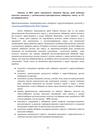 Біла книга підготовки та організації післявоєнних виборів
Змінами до ВКУ варто передбачити зниження барʼєру, який необхідно
подолати кандидату у регіональному/територіальному виборчому списку до 5%
від виборчої квоти.
Представництво територіальних виборчих округів/виборчих регіонів у
місцевій раді/Верховній Раді України
Аналіз виборчого законодавства країн Європи свідчить про те, що рівень
представництва багатомандатного округу у відповідному виборному органі залежить
від кількості зареєстрованих у ньому виборців. Винятками з цього правила є лише
Чехія, а також деякі держави, які передбачають розподіл певної кількості місць у
парламенті між кандидатами у загальнодержавному окрузі для компенсації
диспропорцій представництва партій, обумовлених особливостями розподілу мандатів
у регіональних виборчих округах. В Україні ж кількість кандидатів, яку буде обрано від
кожного виборчого регіону або округу до парламенту/місцевої ради залишається
невідомою до встановлення підсумків голосування і результатів виборів – адже
кількість мандатів, які отримає виборчий регіон/територіальний виборчий округ
визначається результатом ділення кількості голосів, поданих у такому регіоні/окрузі за
партію, яка подолала виборчий барʼєр, на виборчу квоту, встановлену після проведення
голосування. Такий підхід до визначення представництва в окрузі породжує низку
проблем:
●​ складність планування партіями своїх виборчих кампаній в округах/виборчих
регіонах;
●​ складність прогнозування результатів виборів в окрузі/виборчому регіоні
виборцями та партіями;
●​ можливість впливу випадкових (погода, стихійні лиха тощо) чи маніпулятивних
чинників (масові повідомлення про замінування дільниць з метою зниження
явки, висування кандидатів від великої кількості партій в окрузі з метою
розпорошення голосів виборців) на рівень представництва округу у виборному
органі;
●​ нерівне функціональне навантаження на кожного обраного депутата від
округу/виборчого регіону внаслідок неоднакової ціни мандата у розрізі
округів/виборчих регіонів (одному депутату для обрання може знадобитись 1000
голосів виборців, тоді як іншому – 4000 голосів);
●​ можливість ігнорування у виборному органі інтересів «недопредставлених»
регіонів/округів за рахунок «перепредставлених» округів/регіонів та зумовлені
цим ризики сепаратизму чи протистоянь між депутатами;
●​ посилення зневіри виборців «недопредставлених» округів і зниження їх явки на
наступних виборах;
●​ зменшення зацікавленості партій у висуванні кандидатів у округах/регіонах зі
стабільно низькою явкою або надмірною конкуренцією.
40
 